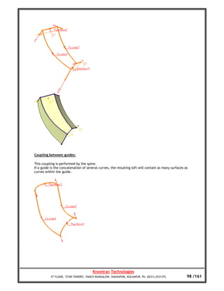 Coupling between guides:

This coupling is performed by the spine.
If a guide is the concatenation of several curves, the resulting loft will contain as many surfaces as
curves within the guide.




                                        Knowtran Technologies
           4th FLOOR, ‘STAR TOWERS’, PANCH BUNGALOW, SHAHUPURI, KOLHAPUR. Ph: (0231) 2531375.        98 /161
 