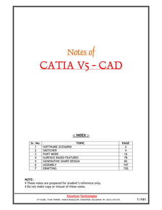 Notes of
           CATIA V5 - CAD




                                           -: INDEX :-

    Sr. No.                                   TOPIC                                          PAGE
       1      SOFTWARE SCENARIO                                                                2
       2      SKETCHER                                                                         4
       3      PART MODE                                                                       16
       4      SURFACE BASED FEATURES                                                          78
       5      GENERATIVE SHAPE DESIGN                                                         82
       6      ASSEMBLY                                                                        147
       7      DRAFTING                                                                        150


NOTE:
# These notes are prepared for student’s reference only.
# Do not make copy or misuse of these notes.


                                     Knowtran Technologies
        4th FLOOR, ‘STAR TOWERS’, PANCH BUNGALOW, SHAHUPURI, KOLHAPUR. Ph: (0231) 2531375.          1 /161
 
