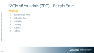 12
3DS.COM
©
Dassault
Systèmes
|
Confidential
Information
|
3/26/2015
|
ref.:
3DS_Document_2012
Answers
CATIA V5 Associate (PDG) – Sample Exam
1. b) Clipping View Profile
2. c) Breakout View
3. d) 934.78 g
4. 1027.09 g
5. 625.00 g
6. 430.39g
 