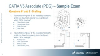 3
3DS.COM
©
Dassault
Systèmes
|
Confidential
Information
|
3/26/2015
|
ref.:
3DS_Document_2012
Questions #1 and 2 - Drafting
CATIA V5 Associate (PDG) – Sample Exam
1. To create drawing view ‘B’ it is necessary to sketch a
profile (as shown) on drawing view ‘A’ and insert
which CATIA view type?
a) Offset Section View
b) Clipping View Profile
c) Projection View
d) Detail View
2. To create drawing view ‘B’ it is necessary to sketch a
profile (as shown) on drawing view ‘A’ and insert
which CATIA view type?
a) Auxiliary View
b) Detail View Profile
c) Breakout View
d) Offset Section View
A B
B
A
 
