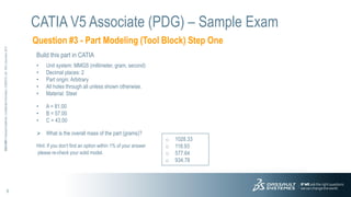 5
3DS.COM
©
Dassault
Systèmes
|
Confidential
Information
|
3/26/2015
|
ref.:
3DS_Document_2012
Question #3 - Part Modeling (Tool Block) Step One
CATIA V5 Associate (PDG) – Sample Exam
Build this part in CATIA
• Unit system: MMGS (millimeter, gram, second)
• Decimal places: 2
• Part origin: Arbitrary
• All holes through all unless shown otherwise.
• Material: Steel
• A = 81.00
• B = 57.00
• C = 43.00
 What is the overall mass of the part (grams)?
Hint: If you don't find an option within 1% of your answer
please re-check your solid model.
o 1028.33
o 118.93
o 577.64
o 934.78
 