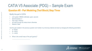 9
3DS.COM
©
Dassault
Systèmes
|
Confidential
Information
|
3/26/2015
|
ref.:
3DS_Document_2012
Question #5 - Part Modeling (Tool Block) Step Three
CATIA V5 Associate (PDG) – Sample Exam
Modify this part in CATIA
• Unit system: MMGS (millimeter, gram, second)
• Decimal places: 2
• Part origin: Arbitrary
• All holes through all unless shown otherwise.
• Material: Steel
Use the part created in the previous question and modify it by removing material and also by changing the following parameters:
• A = 86.00
• B = 58.00
• C = 44.00
 What is the overall mass of the part (grams)?
------------------------------------------------------------------
 
