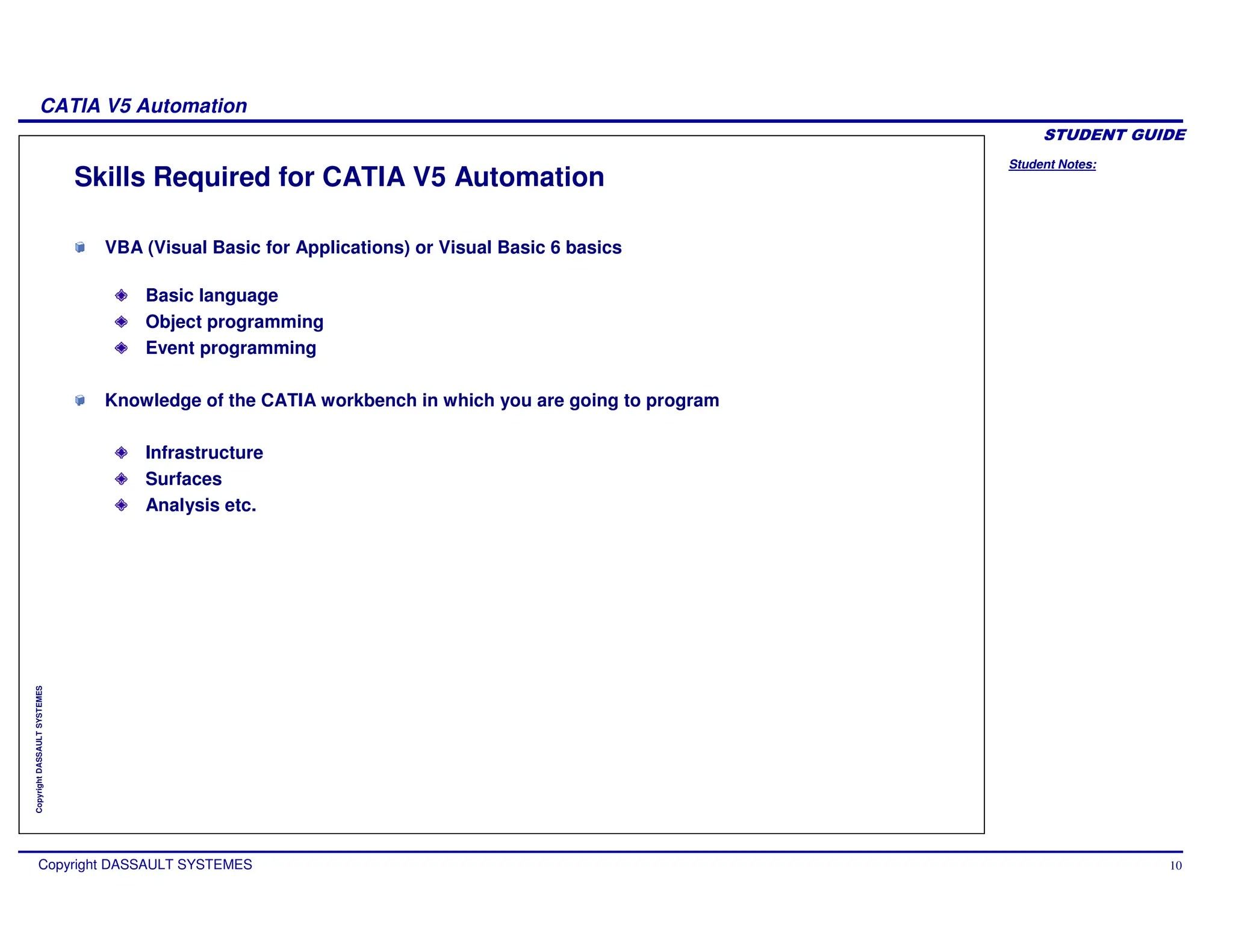 Student Notes:
CATIA V5 Automation
Copyright DASSAULT SYSTEMES 10
Copyright
DASSAULT
SYSTEMES
Skills Required for CATIA V5 Automation
VBA (Visual Basic for Applications) or Visual Basic 6 basics
Basic language
Object programming
Event programming
Knowledge of the CATIA workbench in which you are going to program
Infrastructure
Surfaces
Analysis etc.
 