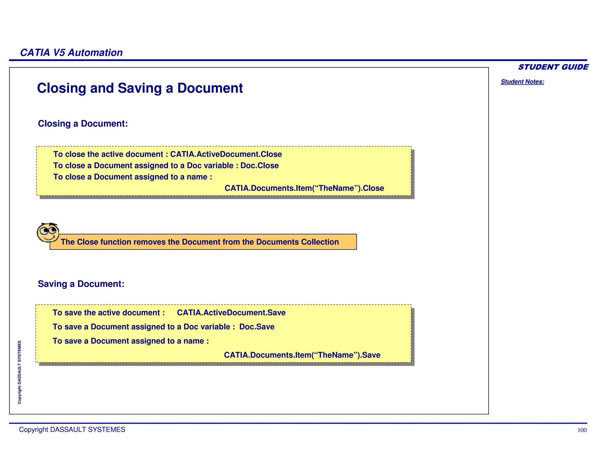 Student Notes:
CATIA V5 Automation
Copyright DASSAULT SYSTEMES 100
Copyright
DASSAULT
SYSTEMES
Closing and Saving a Document
Closing a Document:
Saving a Document:
To save the active document : CATIA.ActiveDocument.Save
To save a Document assigned to a Doc variable : Doc.Save
To save a Document assigned to a name :
CATIA.Documents.Item(“TheName”).Save
To save the active document : CATIA.ActiveDocument.Save
To save a Document assigned to a Doc variable : Doc.Save
To save a Document assigned to a name :
CATIA.Documents.Item(“TheName”).Save
To close the active document : CATIA.ActiveDocument.Close
To close a Document assigned to a Doc variable : Doc.Close
To close a Document assigned to a name :
CATIA.Documents.Item(“TheName”).Close
To close the active document : CATIA.ActiveDocument.Close
To close a Document assigned to a Doc variable : Doc.Close
To close a Document assigned to a name :
CATIA.Documents.Item(“TheName”).Close
The Close function removes the Document from the Documents Collection
 