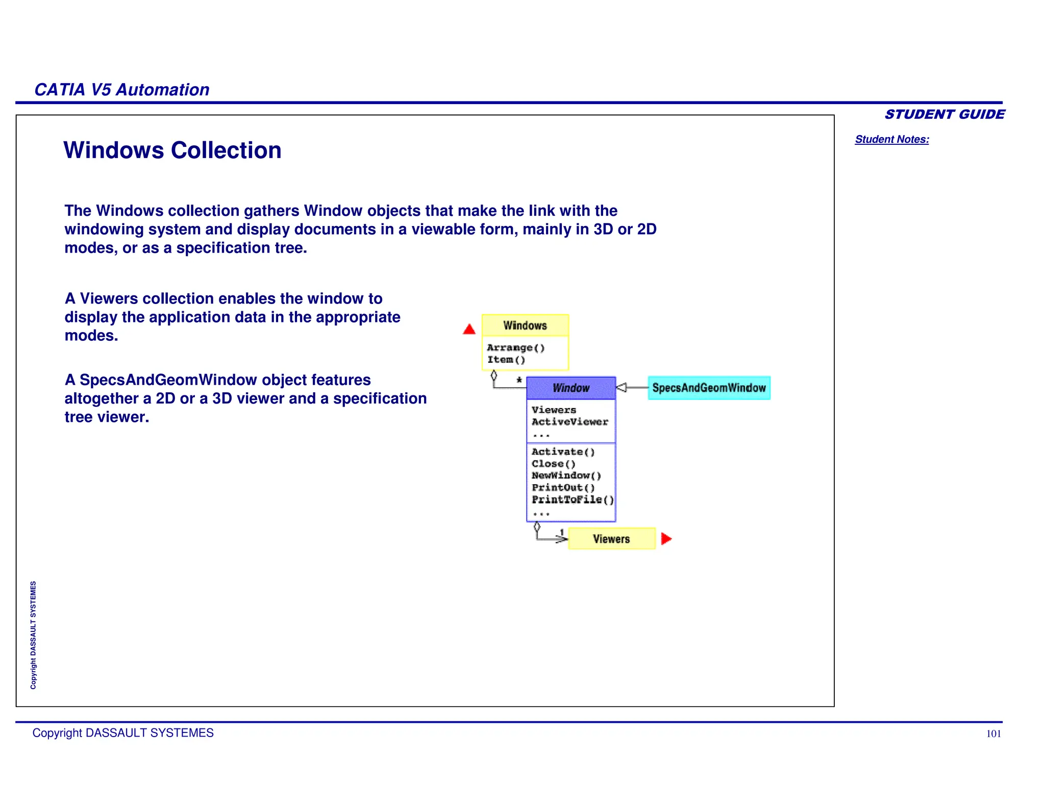 Student Notes:
CATIA V5 Automation
Copyright DASSAULT SYSTEMES 101
Copyright
DASSAULT
SYSTEMES
Windows Collection
The Windows collection gathers Window objects that make the link with the
windowing system and display documents in a viewable form, mainly in 3D or 2D
modes, or as a specification tree.
A Viewers collection enables the window to
display the application data in the appropriate
modes.
A SpecsAndGeomWindow object features
altogether a 2D or a 3D viewer and a specification
tree viewer.
 
