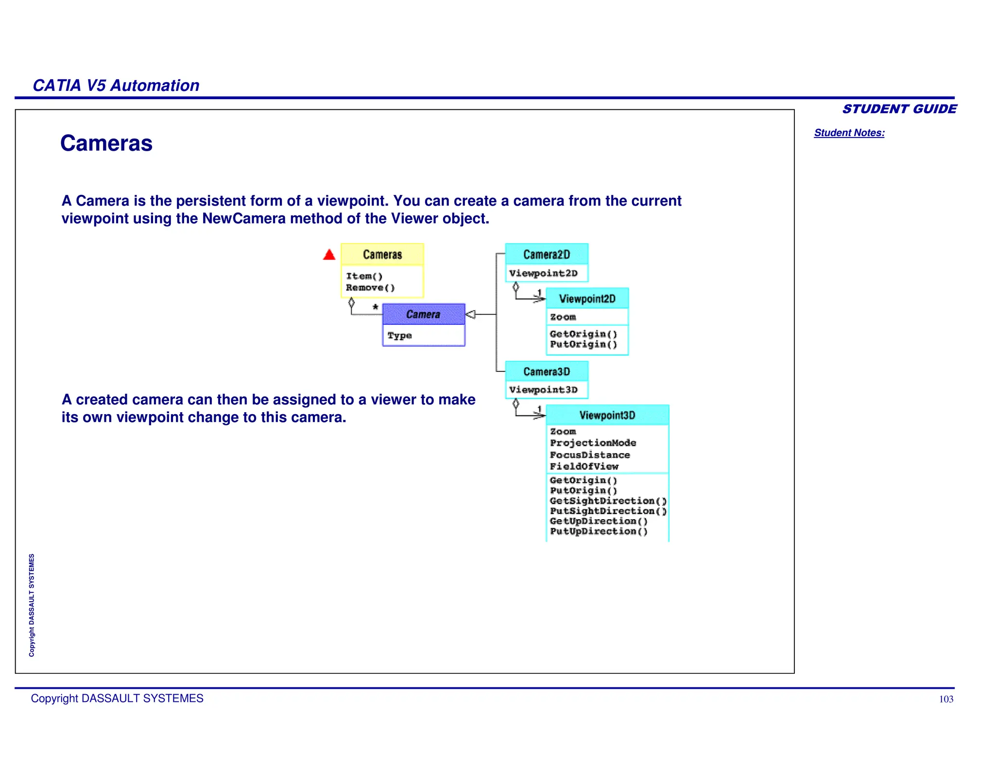 Student Notes:
CATIA V5 Automation
Copyright DASSAULT SYSTEMES 103
Copyright
DASSAULT
SYSTEMES
Cameras
A Camera is the persistent form of a viewpoint. You can create a camera from the current
viewpoint using the NewCamera method of the Viewer object.
A created camera can then be assigned to a viewer to make
its own viewpoint change to this camera.
 