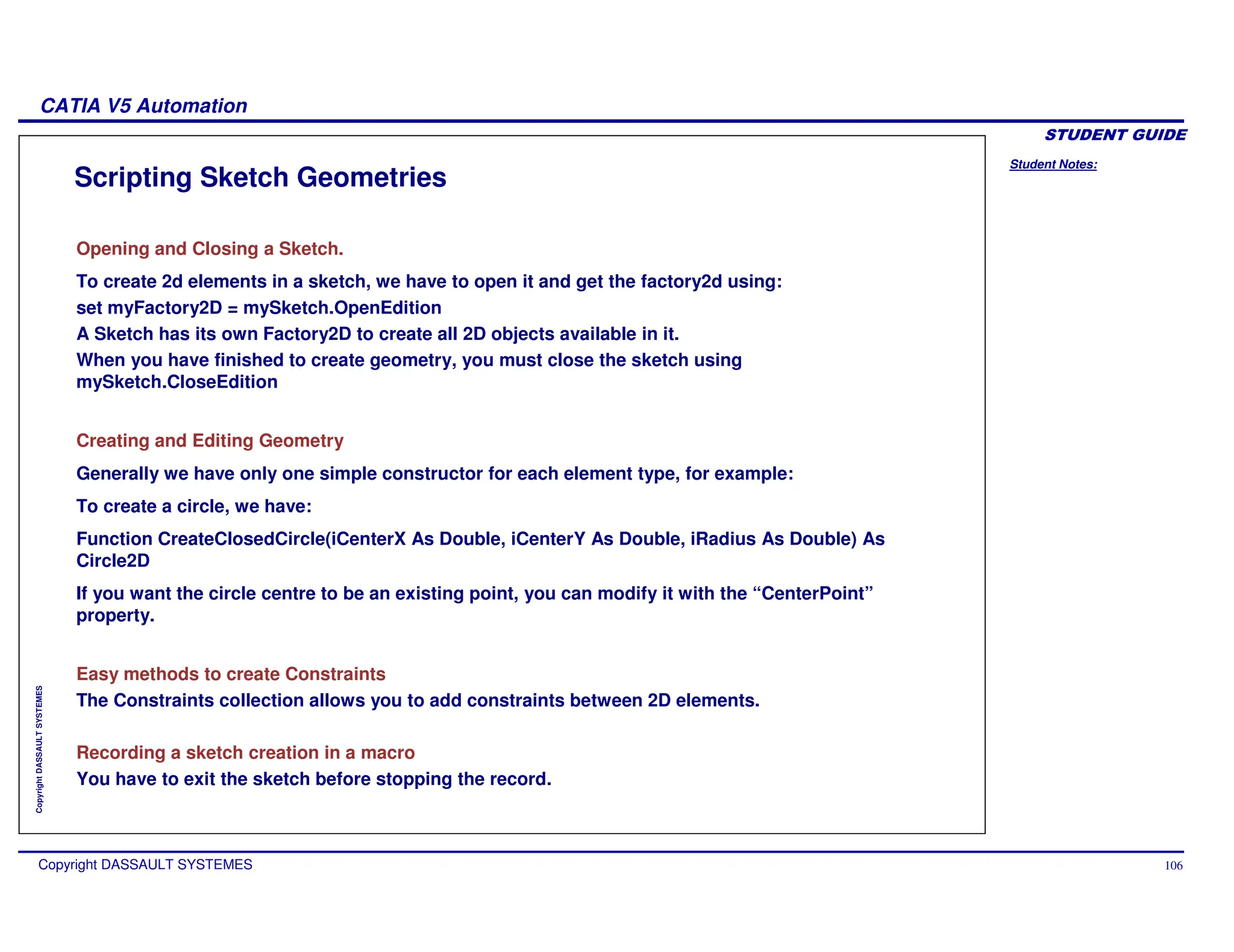 Student Notes:
CATIA V5 Automation
Copyright DASSAULT SYSTEMES 106
Copyright
DASSAULT
SYSTEMES
Scripting Sketch Geometries
Opening and Closing a Sketch.
To create 2d elements in a sketch, we have to open it and get the factory2d using:
set myFactory2D = mySketch.OpenEdition
A Sketch has its own Factory2D to create all 2D objects available in it.
When you have finished to create geometry, you must close the sketch using
mySketch.CloseEdition
Creating and Editing Geometry
Generally we have only one simple constructor for each element type, for example:
To create a circle, we have:
Function CreateClosedCircle(iCenterX As Double, iCenterY As Double, iRadius As Double) As
Circle2D
If you want the circle centre to be an existing point, you can modify it with the “CenterPoint”
property.
Easy methods to create Constraints
The Constraints collection allows you to add constraints between 2D elements.
Recording a sketch creation in a macro
You have to exit the sketch before stopping the record.
 