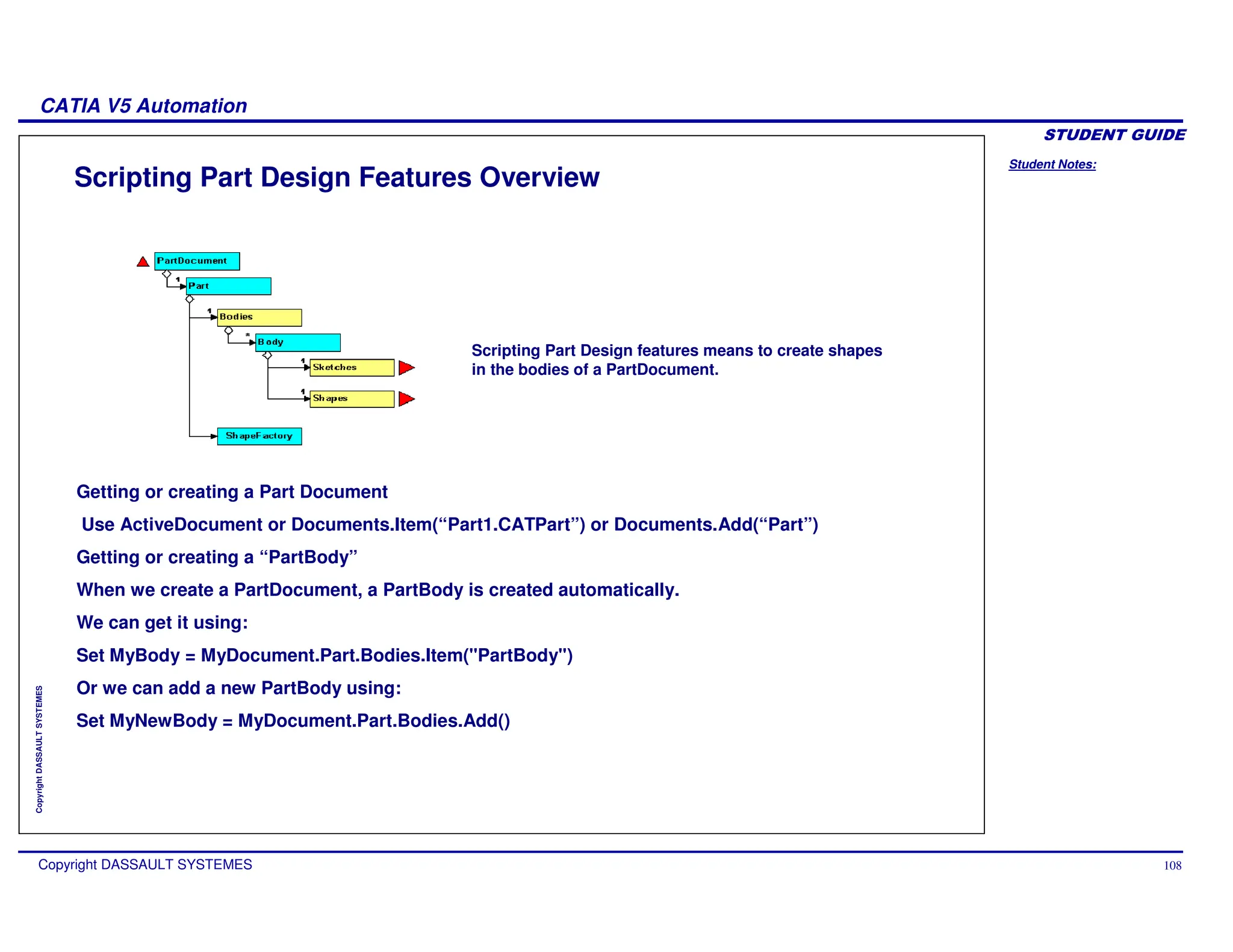 Student Notes:
CATIA V5 Automation
Copyright DASSAULT SYSTEMES 108
Copyright
DASSAULT
SYSTEMES
Scripting Part Design Features Overview
Scripting Part Design features means to create shapes
in the bodies of a PartDocument.
Getting or creating a Part Document
Use ActiveDocument or Documents.Item(“Part1.CATPart”) or Documents.Add(“Part”)
Getting or creating a “PartBody”
When we create a PartDocument, a PartBody is created automatically.
We can get it using:
Set MyBody = MyDocument.Part.Bodies.Item("PartBody")
Or we can add a new PartBody using:
Set MyNewBody = MyDocument.Part.Bodies.Add()
 