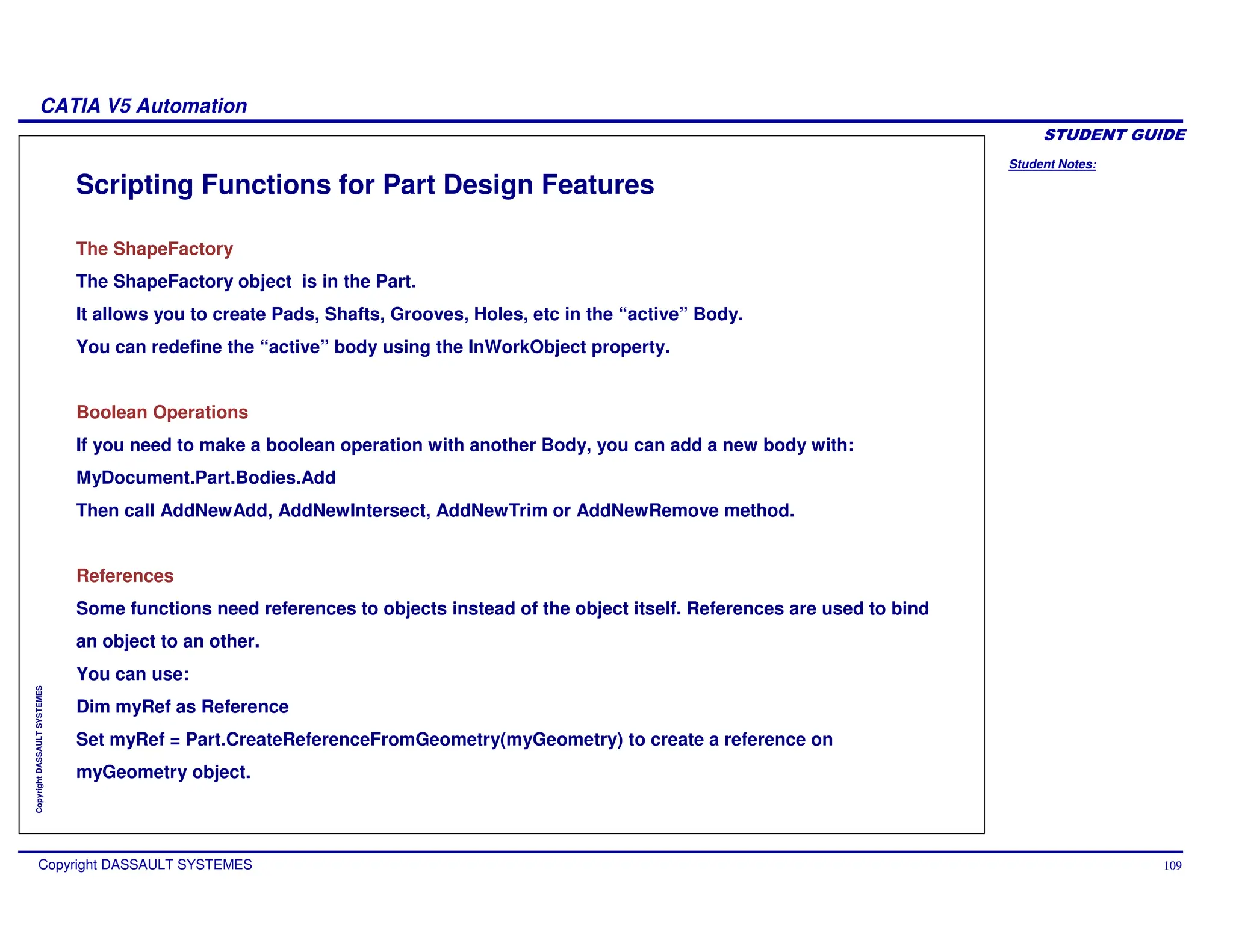 Student Notes:
CATIA V5 Automation
Copyright DASSAULT SYSTEMES 109
Copyright
DASSAULT
SYSTEMES
Scripting Functions for Part Design Features
The ShapeFactory
The ShapeFactory object is in the Part.
It allows you to create Pads, Shafts, Grooves, Holes, etc in the “active” Body.
You can redefine the “active” body using the InWorkObject property.
Boolean Operations
If you need to make a boolean operation with another Body, you can add a new body with:
MyDocument.Part.Bodies.Add
Then call AddNewAdd, AddNewIntersect, AddNewTrim or AddNewRemove method.
References
Some functions need references to objects instead of the object itself. References are used to bind
an object to an other.
You can use:
Dim myRef as Reference
Set myRef = Part.CreateReferenceFromGeometry(myGeometry) to create a reference on
myGeometry object.
 