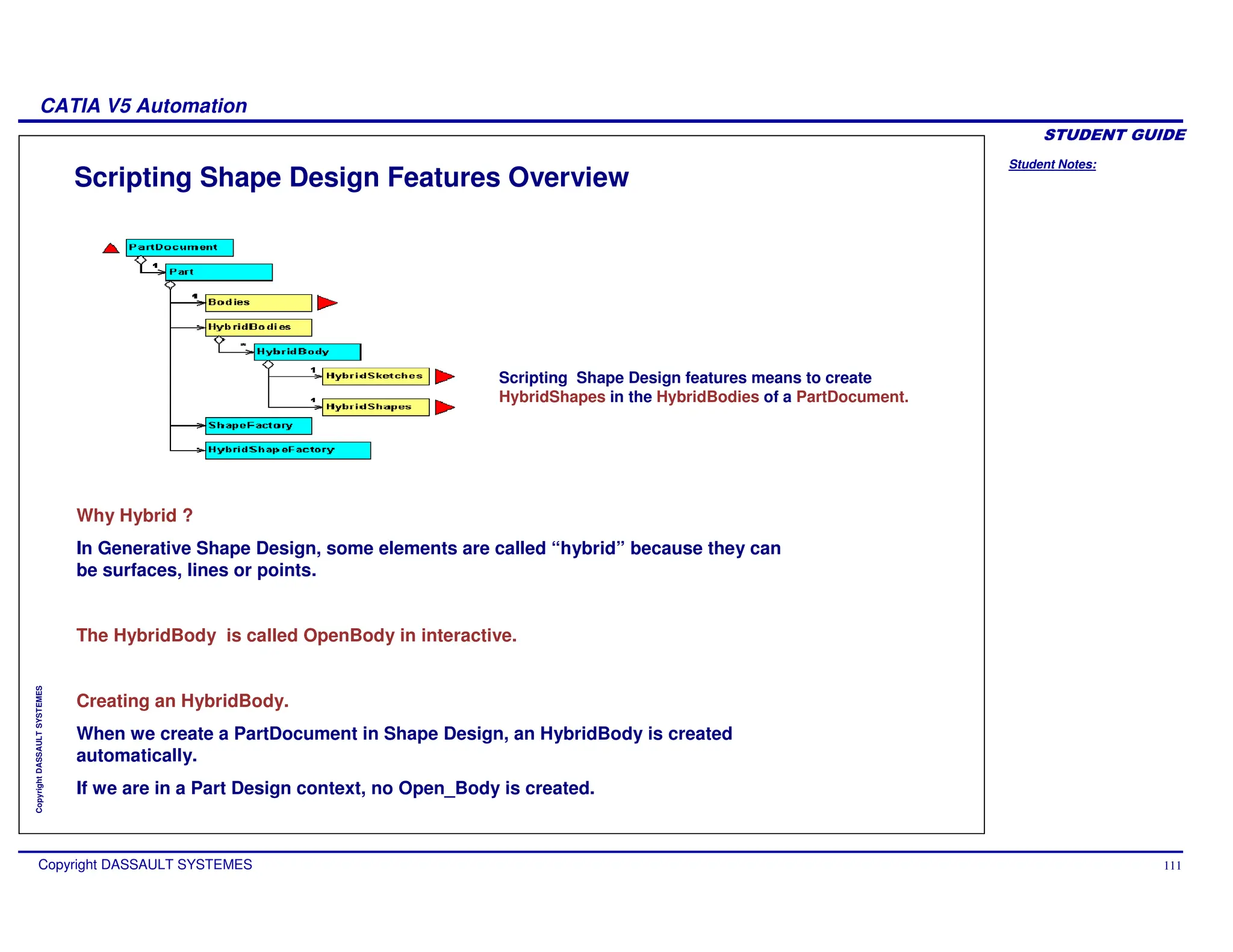 Student Notes:
CATIA V5 Automation
Copyright DASSAULT SYSTEMES 111
Copyright
DASSAULT
SYSTEMES
Scripting Shape Design Features Overview
Why Hybrid ?
In Generative Shape Design, some elements are called “hybrid” because they can
be surfaces, lines or points.
The HybridBody is called OpenBody in interactive.
Creating an HybridBody.
When we create a PartDocument in Shape Design, an HybridBody is created
automatically.
If we are in a Part Design context, no Open_Body is created.
Scripting Shape Design features means to create
HybridShapes in the HybridBodies of a PartDocument.
 