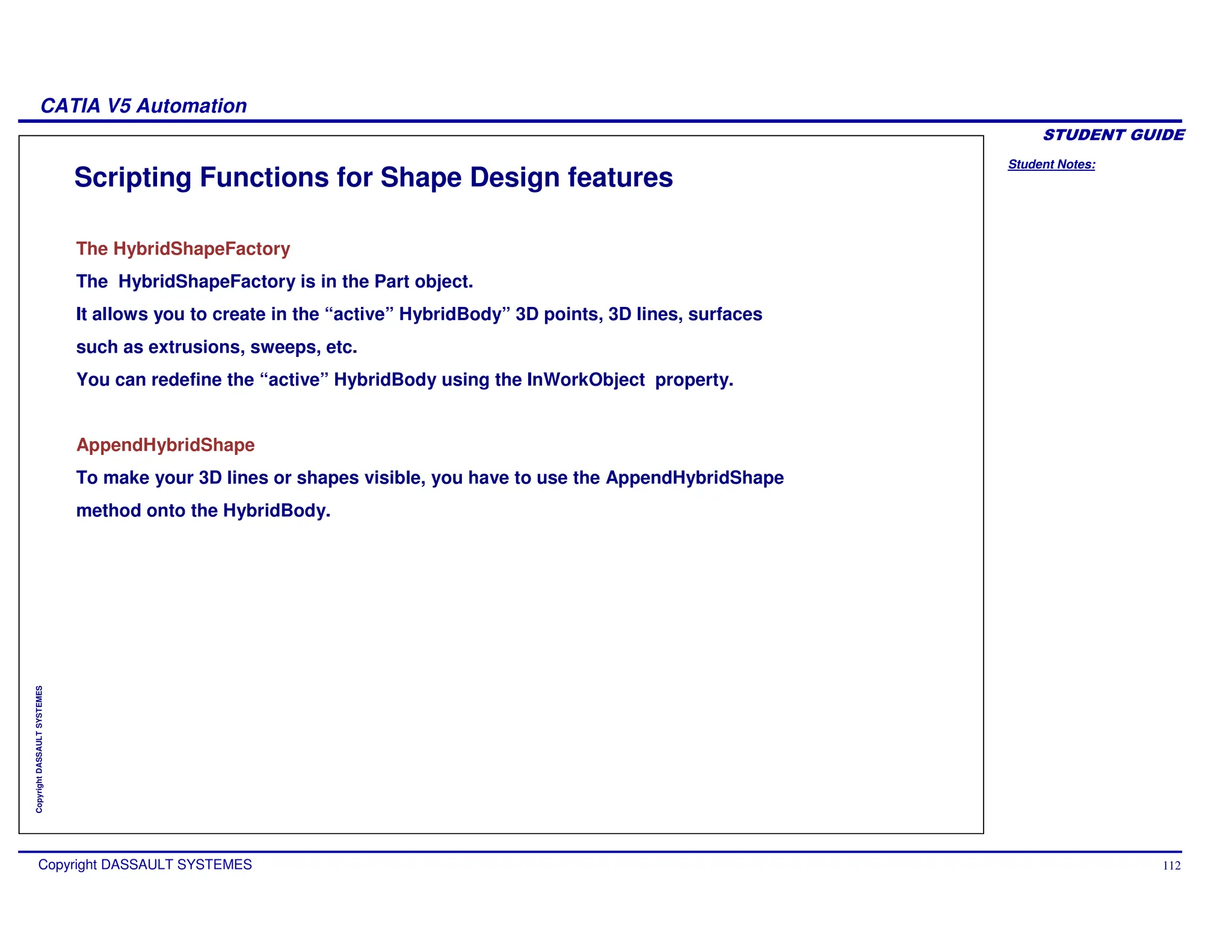 Student Notes:
CATIA V5 Automation
Copyright DASSAULT SYSTEMES 112
Copyright
DASSAULT
SYSTEMES
Scripting Functions for Shape Design features
The HybridShapeFactory
The HybridShapeFactory is in the Part object.
It allows you to create in the “active” HybridBody” 3D points, 3D lines, surfaces
such as extrusions, sweeps, etc.
You can redefine the “active” HybridBody using the InWorkObject property.
AppendHybridShape
To make your 3D lines or shapes visible, you have to use the AppendHybridShape
method onto the HybridBody.
 