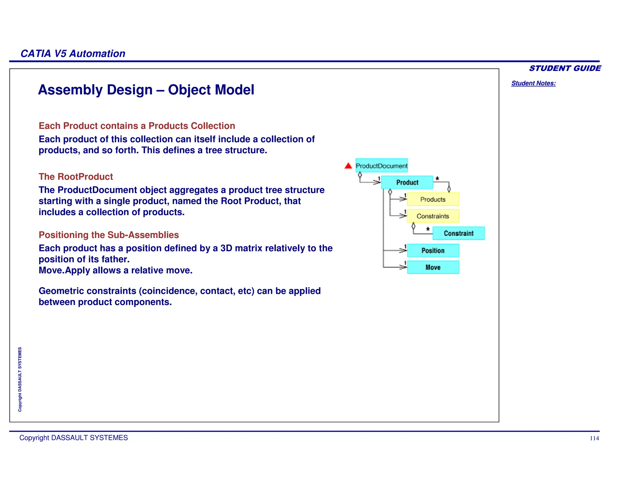 Student Notes:
CATIA V5 Automation
Copyright DASSAULT SYSTEMES 114
Copyright
DASSAULT
SYSTEMES
Assembly Design – Object Model
Each Product contains a Products Collection
Each product of this collection can itself include a collection of
products, and so forth. This defines a tree structure.
The RootProduct
The ProductDocument object aggregates a product tree structure
starting with a single product, named the Root Product, that
includes a collection of products.
Positioning the Sub-Assemblies
Each product has a position defined by a 3D matrix relatively to the
position of its father.
Move.Apply allows a relative move.
Geometric constraints (coincidence, contact, etc) can be applied
between product components.
 