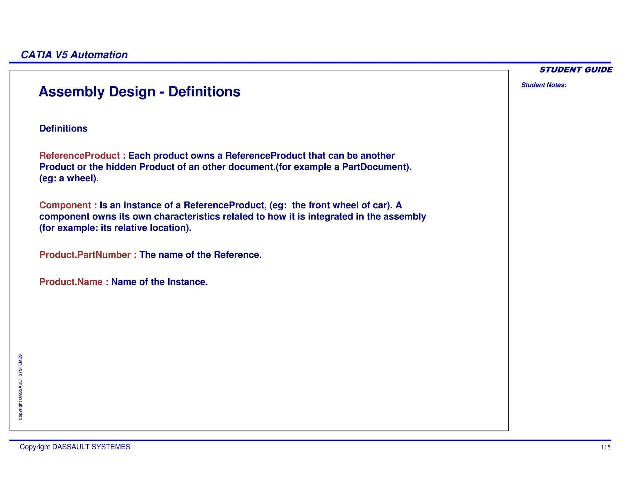 Student Notes:
CATIA V5 Automation
Copyright DASSAULT SYSTEMES 115
Copyright
DASSAULT
SYSTEMES
Assembly Design - Definitions
Definitions
ReferenceProduct : Each product owns a ReferenceProduct that can be another
Product or the hidden Product of an other document.(for example a PartDocument).
(eg: a wheel).
Component : Is an instance of a ReferenceProduct, (eg: the front wheel of car). A
component owns its own characteristics related to how it is integrated in the assembly
(for example: its relative location).
Product.PartNumber : The name of the Reference.
Product.Name : Name of the Instance.
 