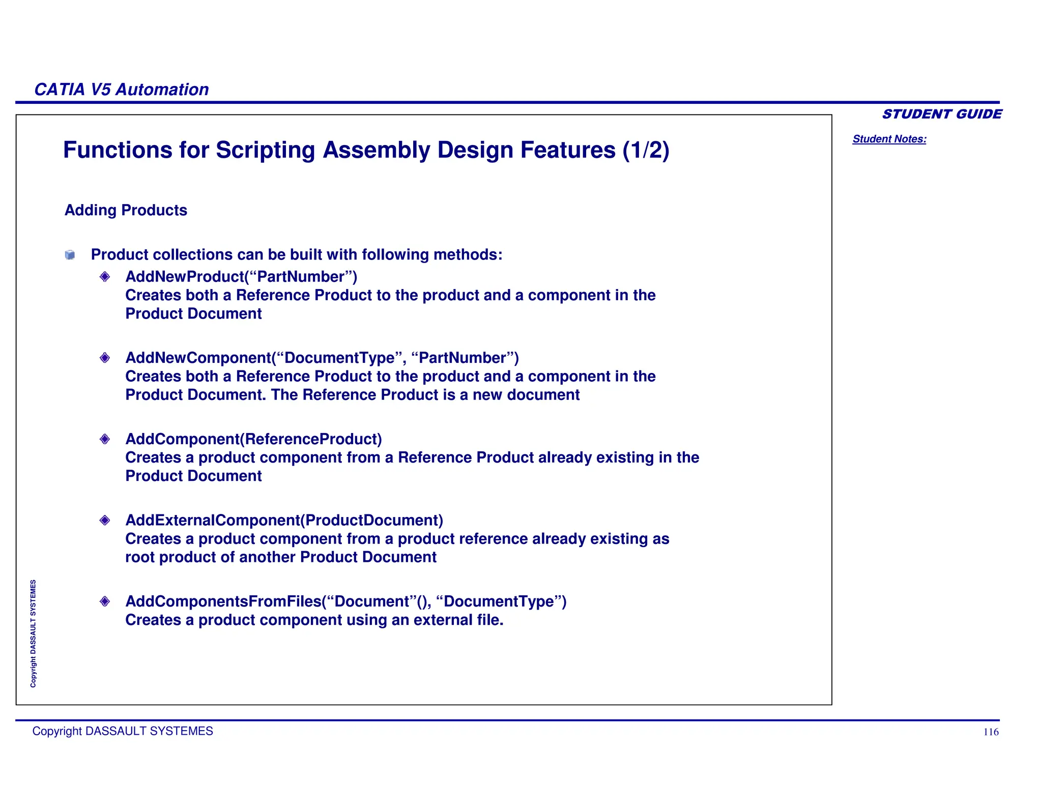 Student Notes:
CATIA V5 Automation
Copyright DASSAULT SYSTEMES 116
Copyright
DASSAULT
SYSTEMES
Functions for Scripting Assembly Design Features (1/2)
Adding Products
Product collections can be built with following methods:
AddNewProduct(“PartNumber”)
Creates both a Reference Product to the product and a component in the
Product Document
AddNewComponent(“DocumentType”, “PartNumber”)
Creates both a Reference Product to the product and a component in the
Product Document. The Reference Product is a new document
AddComponent(ReferenceProduct)
Creates a product component from a Reference Product already existing in the
Product Document
AddExternalComponent(ProductDocument)
Creates a product component from a product reference already existing as
root product of another Product Document
AddComponentsFromFiles(“Document”(), “DocumentType”)
Creates a product component using an external file.
 