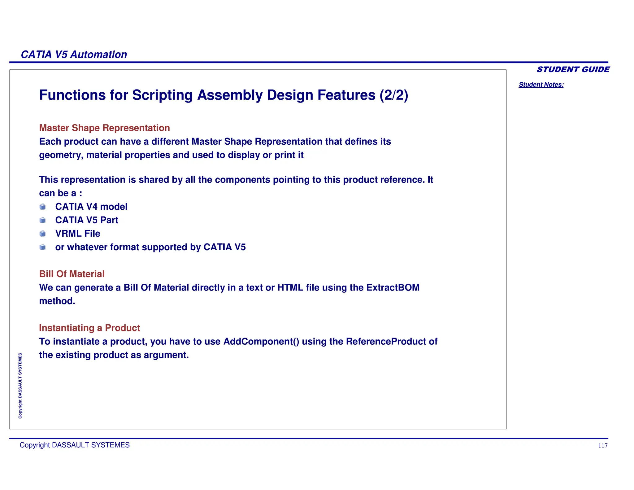 Student Notes:
CATIA V5 Automation
Copyright DASSAULT SYSTEMES 117
Copyright
DASSAULT
SYSTEMES
Functions for Scripting Assembly Design Features (2/2)
Master Shape Representation
Each product can have a different Master Shape Representation that defines its
geometry, material properties and used to display or print it
This representation is shared by all the components pointing to this product reference. It
can be a :
CATIA V4 model
CATIA V5 Part
VRML File
or whatever format supported by CATIA V5
Bill Of Material
We can generate a Bill Of Material directly in a text or HTML file using the ExtractBOM
method.
Instantiating a Product
To instantiate a product, you have to use AddComponent() using the ReferenceProduct of
the existing product as argument.
 