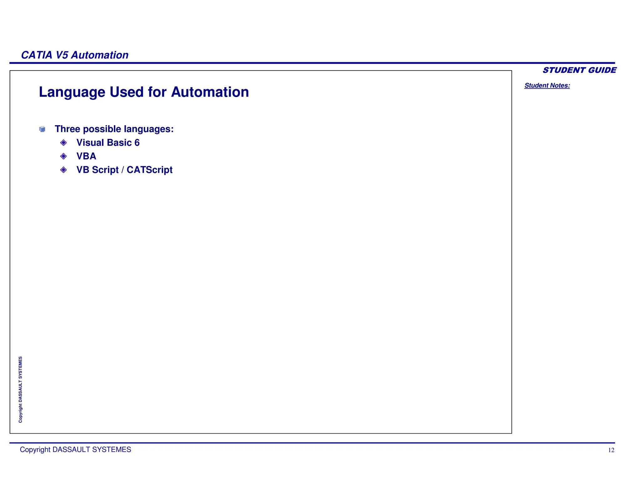 Student Notes:
CATIA V5 Automation
Copyright DASSAULT SYSTEMES 12
Copyright
DASSAULT
SYSTEMES
Language Used for Automation
Three possible languages:
Visual Basic 6
VBA
VB Script / CATScript
 