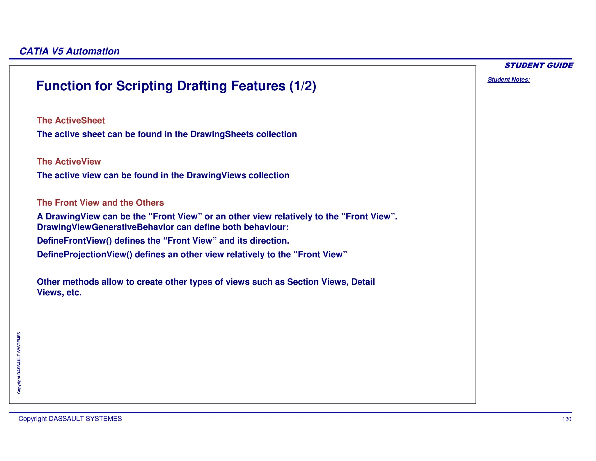 Student Notes:
CATIA V5 Automation
Copyright DASSAULT SYSTEMES 120
Copyright
DASSAULT
SYSTEMES
Function for Scripting Drafting Features (1/2)
The ActiveSheet
The active sheet can be found in the DrawingSheets collection
The ActiveView
The active view can be found in the DrawingViews collection
The Front View and the Others
A DrawingView can be the “Front View” or an other view relatively to the “Front View”.
DrawingViewGenerativeBehavior can define both behaviour:
DefineFrontView() defines the “Front View” and its direction.
DefineProjectionView() defines an other view relatively to the “Front View”
Other methods allow to create other types of views such as Section Views, Detail
Views, etc.
 