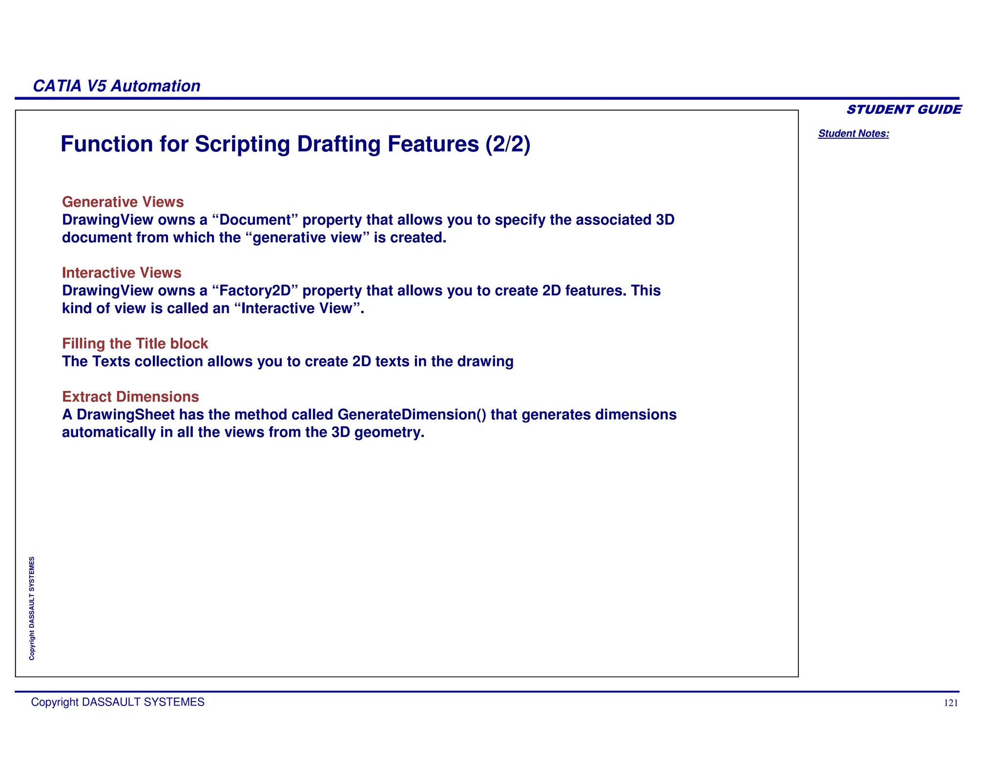 Student Notes:
CATIA V5 Automation
Copyright DASSAULT SYSTEMES 121
Copyright
DASSAULT
SYSTEMES
Function for Scripting Drafting Features (2/2)
Generative Views
DrawingView owns a “Document” property that allows you to specify the associated 3D
document from which the “generative view” is created.
Interactive Views
DrawingView owns a “Factory2D” property that allows you to create 2D features. This
kind of view is called an “Interactive View”.
Filling the Title block
The Texts collection allows you to create 2D texts in the drawing
Extract Dimensions
A DrawingSheet has the method called GenerateDimension() that generates dimensions
automatically in all the views from the 3D geometry.
 