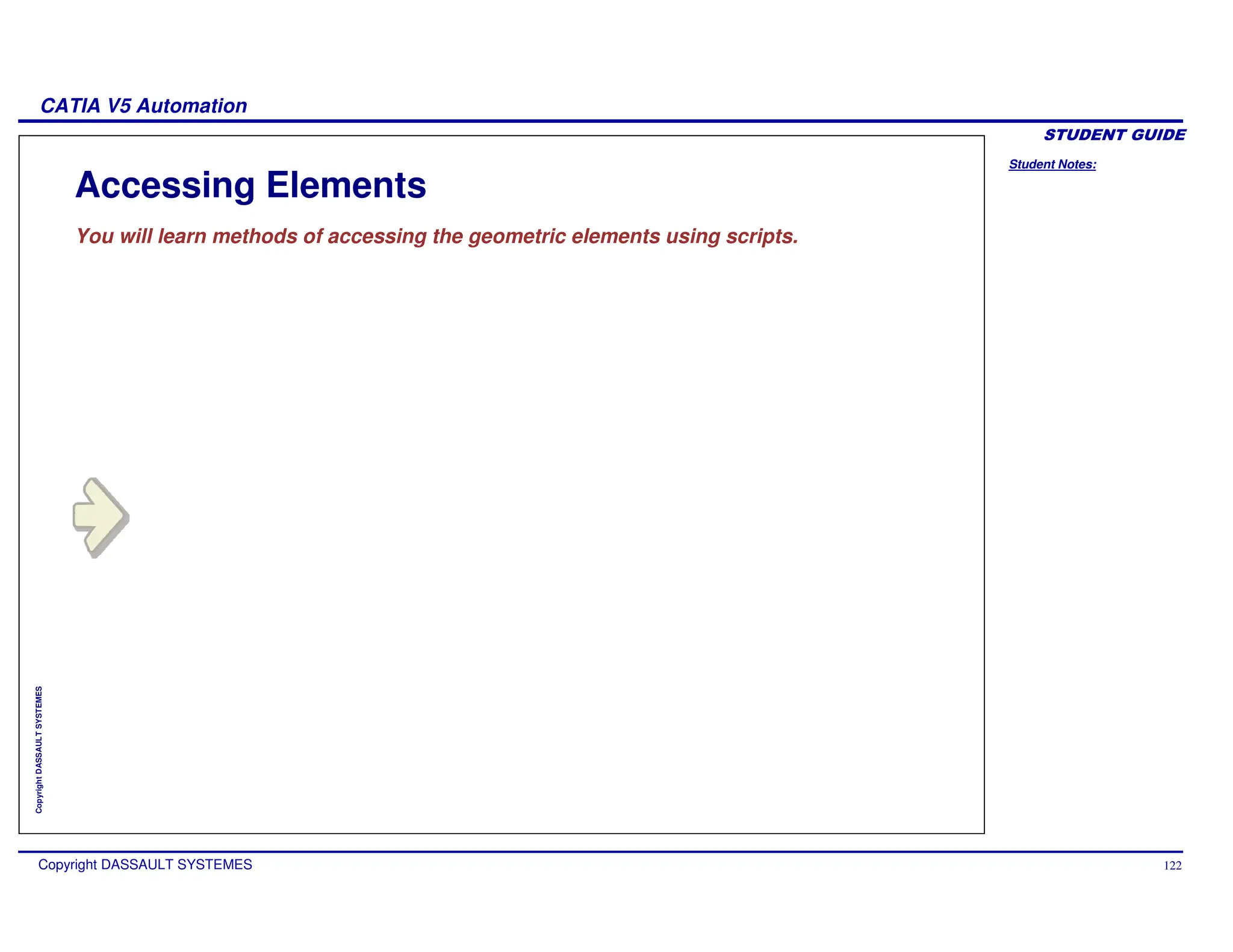 Student Notes:
CATIA V5 Automation
Copyright DASSAULT SYSTEMES 122
Copyright
DASSAULT
SYSTEMES
Accessing Elements
You will learn methods of accessing the geometric elements using scripts.
 