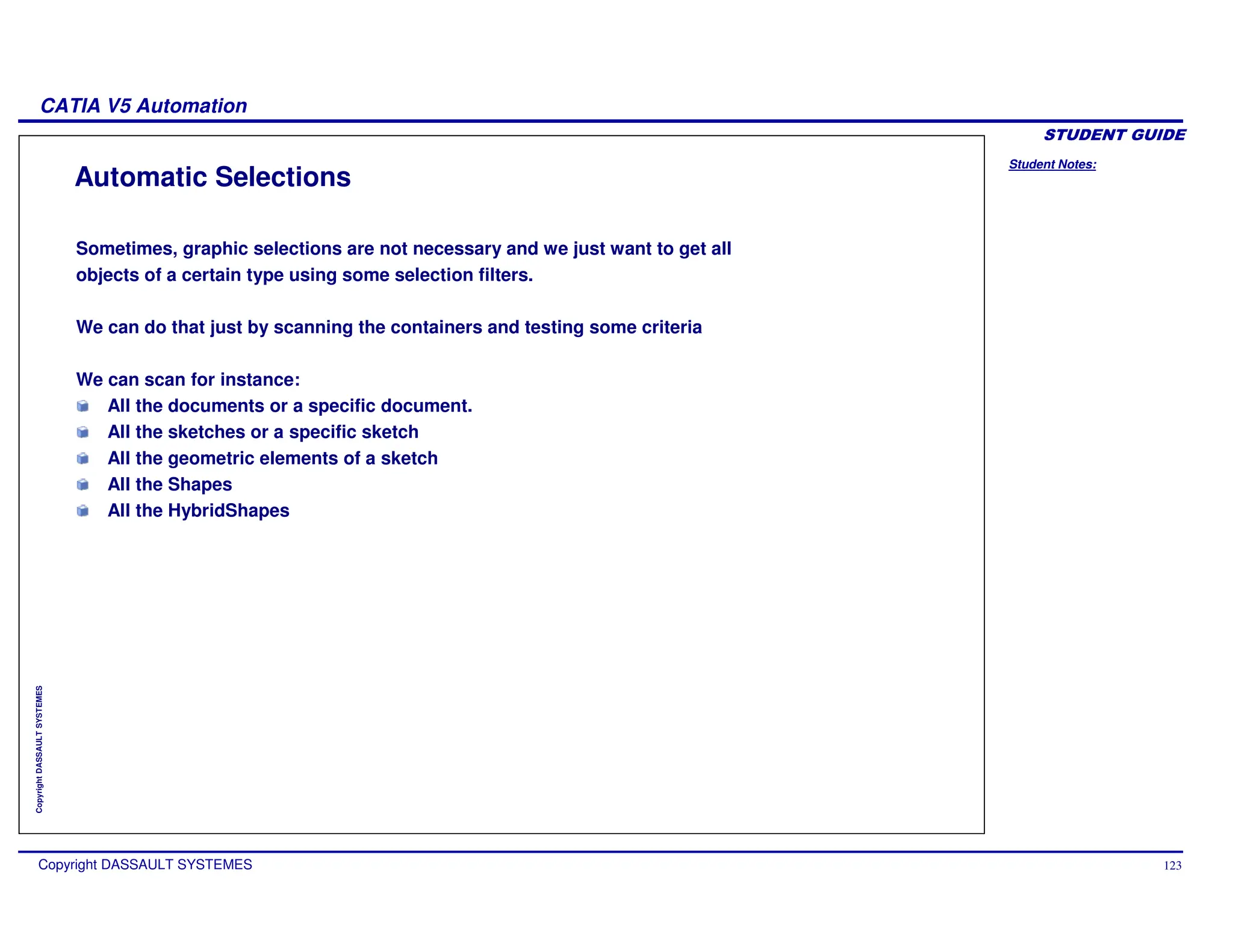 Student Notes:
CATIA V5 Automation
Copyright DASSAULT SYSTEMES 123
Copyright
DASSAULT
SYSTEMES
Automatic Selections
Sometimes, graphic selections are not necessary and we just want to get all
objects of a certain type using some selection filters.
We can do that just by scanning the containers and testing some criteria
We can scan for instance:
All the documents or a specific document.
All the sketches or a specific sketch
All the geometric elements of a sketch
All the Shapes
All the HybridShapes
 