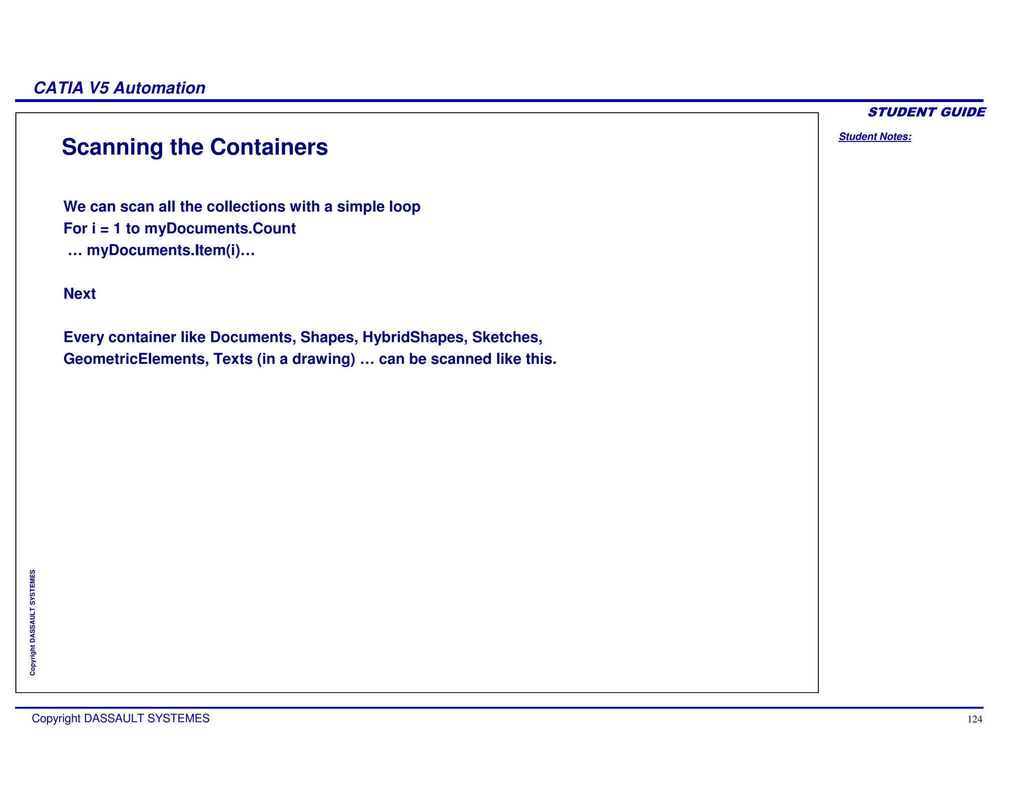 Student Notes:
CATIA V5 Automation
Copyright DASSAULT SYSTEMES 124
Copyright
DASSAULT
SYSTEMES
Scanning the Containers
We can scan all the collections with a simple loop
For i = 1 to myDocuments.Count
… myDocuments.Item(i)…
Next
Every container like Documents, Shapes, HybridShapes, Sketches,
GeometricElements, Texts (in a drawing) … can be scanned like this.
 