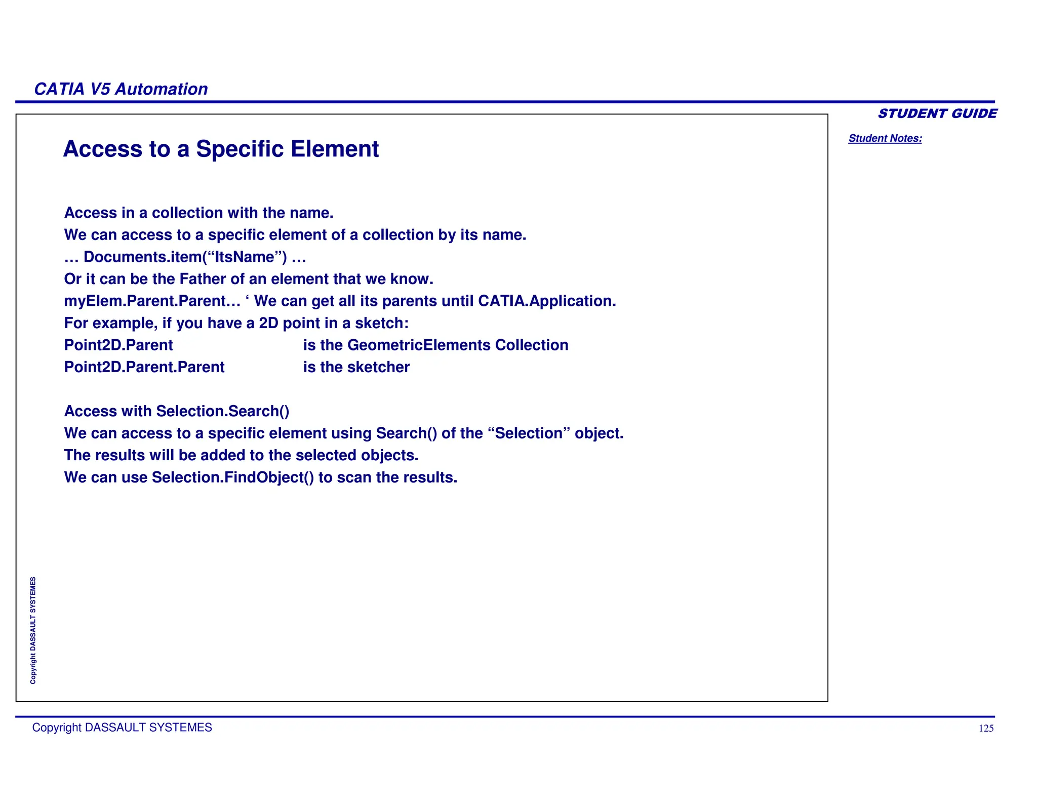 Student Notes:
CATIA V5 Automation
Copyright DASSAULT SYSTEMES 125
Copyright
DASSAULT
SYSTEMES
Access to a Specific Element
Access in a collection with the name.
We can access to a specific element of a collection by its name.
… Documents.item(“ItsName”) …
Or it can be the Father of an element that we know.
myElem.Parent.Parent… ‘ We can get all its parents until CATIA.Application.
For example, if you have a 2D point in a sketch:
Point2D.Parent is the GeometricElements Collection
Point2D.Parent.Parent is the sketcher
Access with Selection.Search()
We can access to a specific element using Search() of the “Selection” object.
The results will be added to the selected objects.
We can use Selection.FindObject() to scan the results.
 
