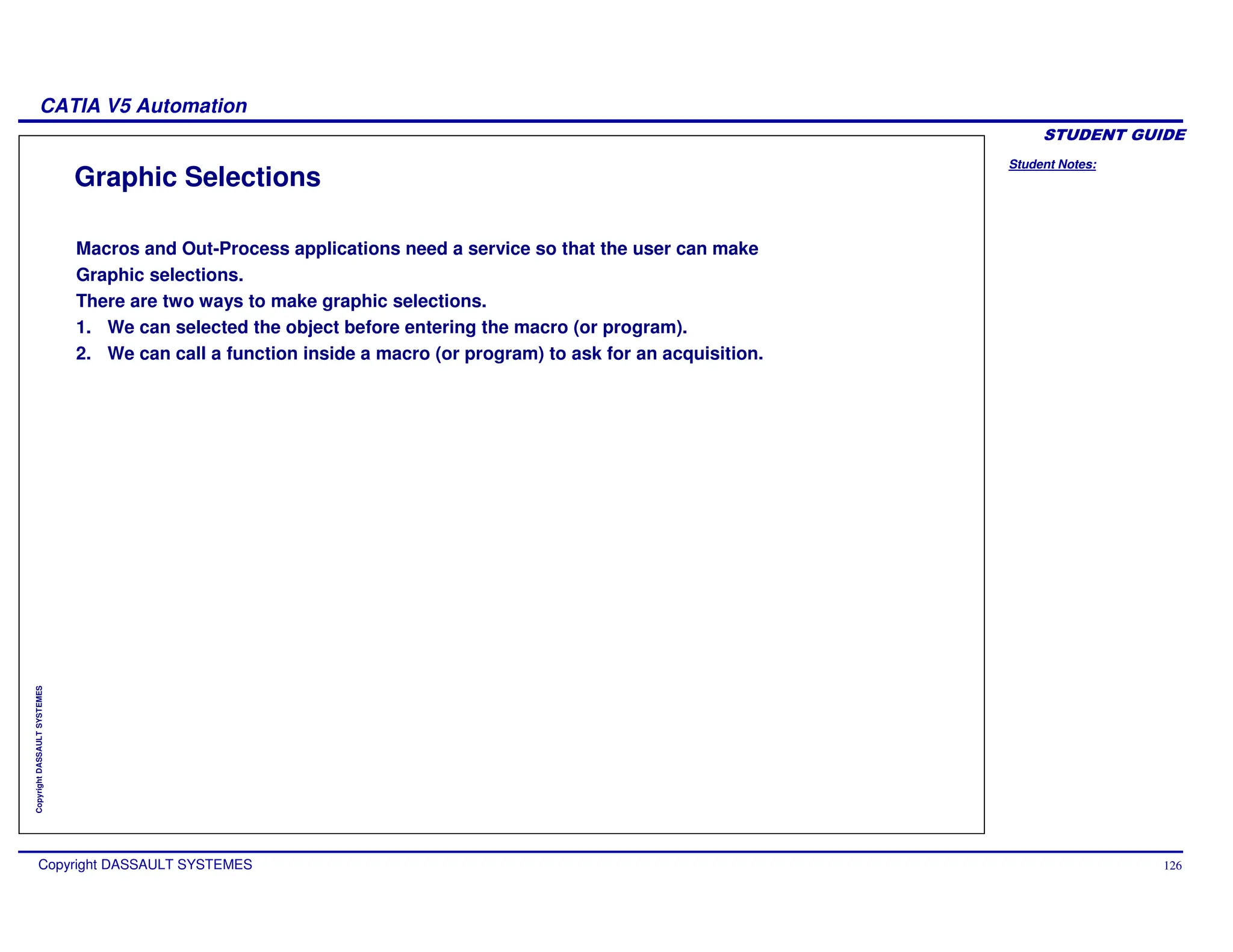 Student Notes:
CATIA V5 Automation
Copyright DASSAULT SYSTEMES 126
Copyright
DASSAULT
SYSTEMES
Graphic Selections
Macros and Out-Process applications need a service so that the user can make
Graphic selections.
There are two ways to make graphic selections.
1. We can selected the object before entering the macro (or program).
2. We can call a function inside a macro (or program) to ask for an acquisition.
 