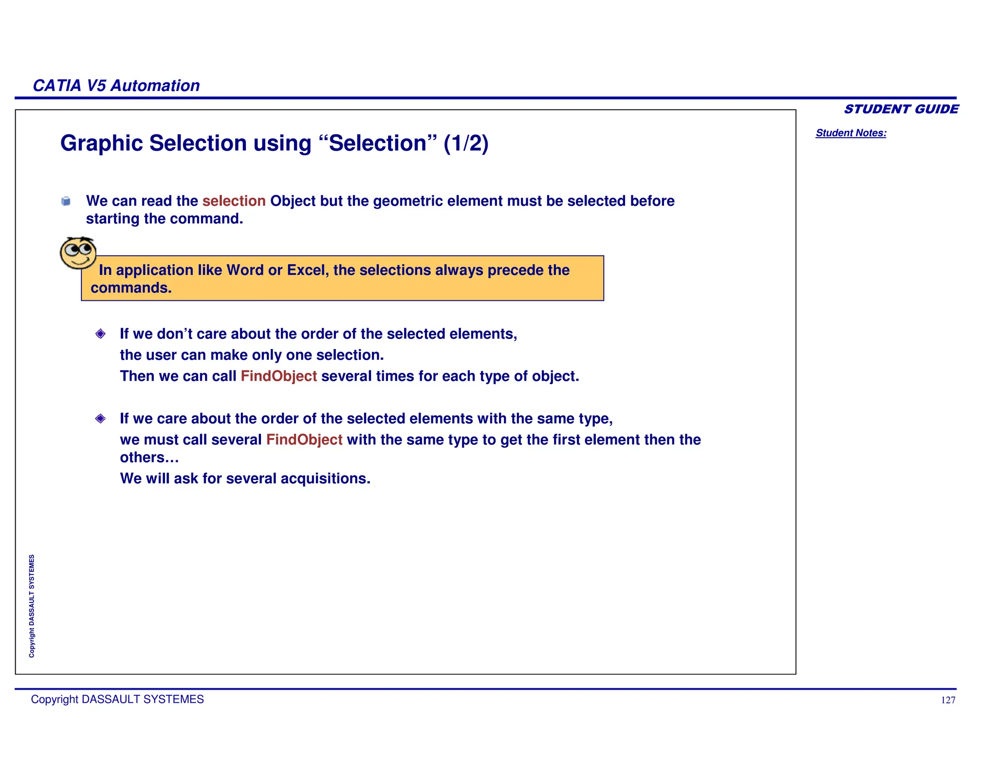 Student Notes:
CATIA V5 Automation
Copyright DASSAULT SYSTEMES 127
Copyright
DASSAULT
SYSTEMES
Graphic Selection using “Selection” (1/2)
If we don’t care about the order of the selected elements,
the user can make only one selection.
Then we can call FindObject several times for each type of object.
If we care about the order of the selected elements with the same type,
we must call several FindObject with the same type to get the first element then the
others…
We will ask for several acquisitions.
In application like Word or Excel, the selections always precede the
commands.
We can read the selection Object but the geometric element must be selected before
starting the command.
 