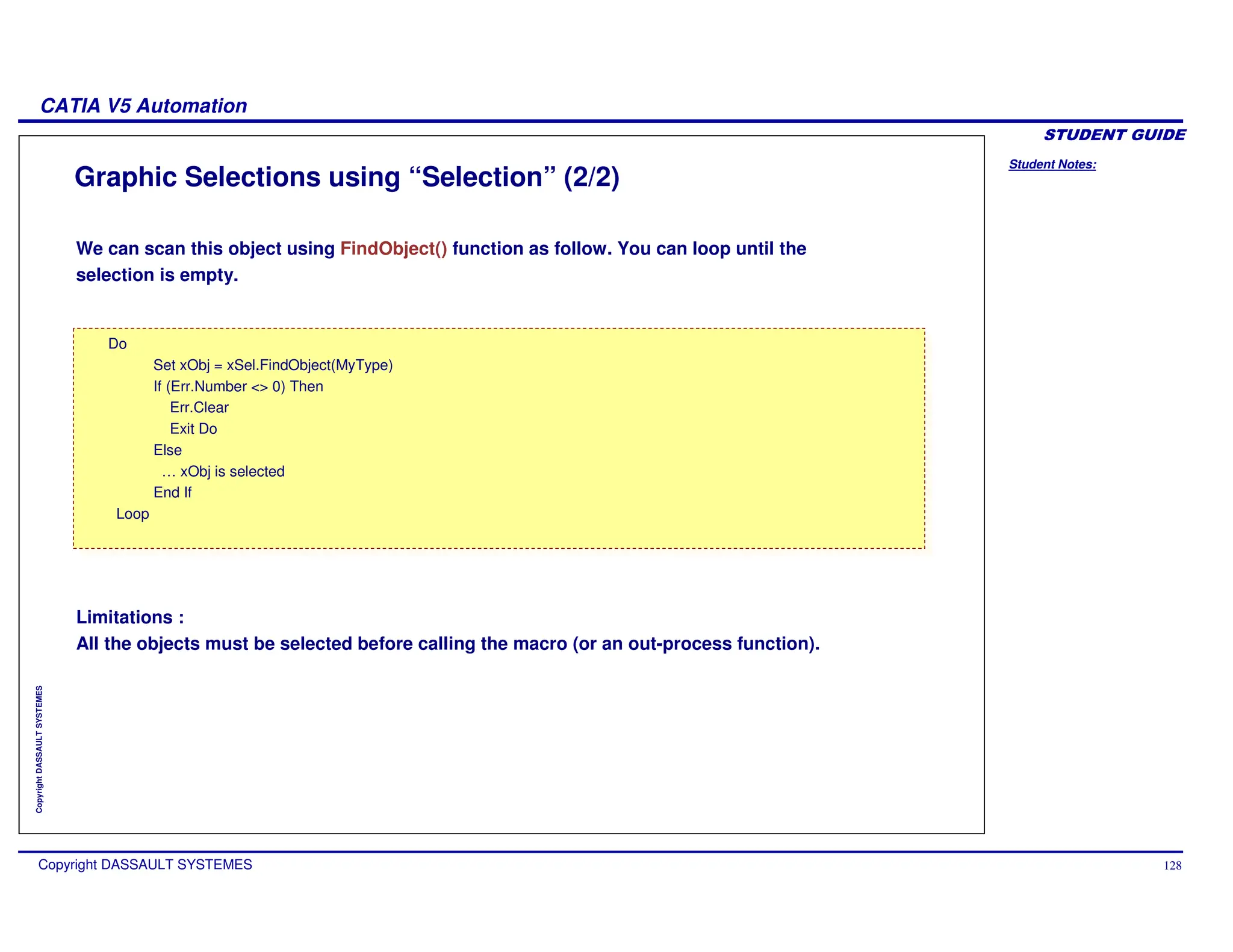 Student Notes:
CATIA V5 Automation
Copyright DASSAULT SYSTEMES 128
Copyright
DASSAULT
SYSTEMES
Graphic Selections using “Selection” (2/2)
Do
Set xObj = xSel.FindObject(MyType)
If (Err.Number <> 0) Then
Err.Clear
Exit Do
Else
… xObj is selected
End If
Loop
Do
Set xObj = xSel.FindObject(MyType)
If (Err.Number <> 0) Then
Err.Clear
Exit Do
Else
… xObj is selected
End If
Loop
We can scan this object using FindObject() function as follow. You can loop until the
selection is empty.
Limitations :
All the objects must be selected before calling the macro (or an out-process function).
 