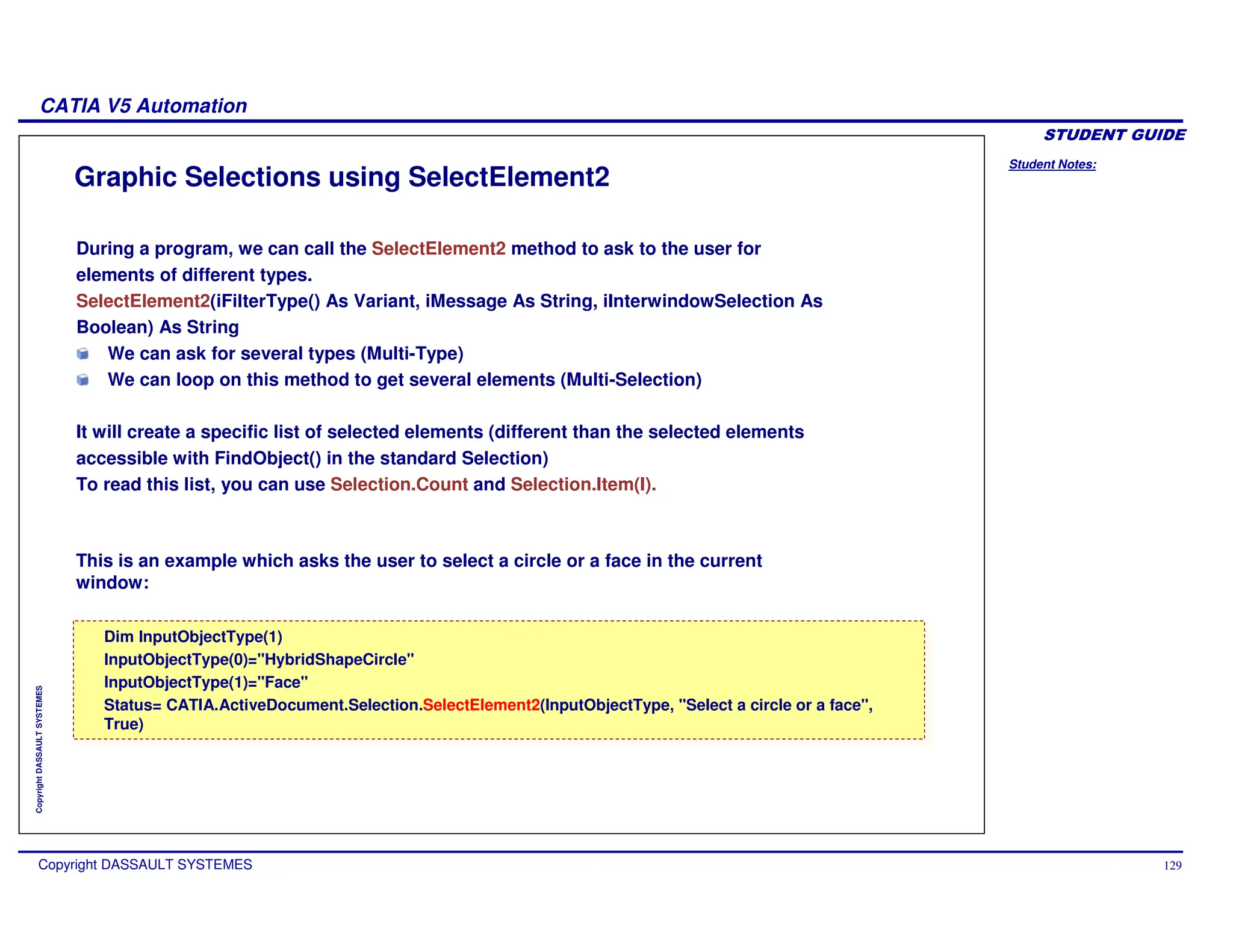 Student Notes:
CATIA V5 Automation
Copyright DASSAULT SYSTEMES 129
Copyright
DASSAULT
SYSTEMES
Graphic Selections using SelectElement2
Dim InputObjectType(1)
InputObjectType(0)="HybridShapeCircle"
InputObjectType(1)="Face"
Status= CATIA.ActiveDocument.Selection.SelectElement2(InputObjectType, "Select a circle or a face",
True)
Dim InputObjectType(1)
InputObjectType(0)="HybridShapeCircle"
InputObjectType(1)="Face"
Status= CATIA.ActiveDocument.Selection.SelectElement2(InputObjectType, "Select a circle or a face",
True)
During a program, we can call the SelectElement2 method to ask to the user for
elements of different types.
SelectElement2(iFilterType() As Variant, iMessage As String, iInterwindowSelection As
Boolean) As String
We can ask for several types (Multi-Type)
We can loop on this method to get several elements (Multi-Selection)
It will create a specific list of selected elements (different than the selected elements
accessible with FindObject() in the standard Selection)
To read this list, you can use Selection.Count and Selection.Item(I).
This is an example which asks the user to select a circle or a face in the current
window:
 
