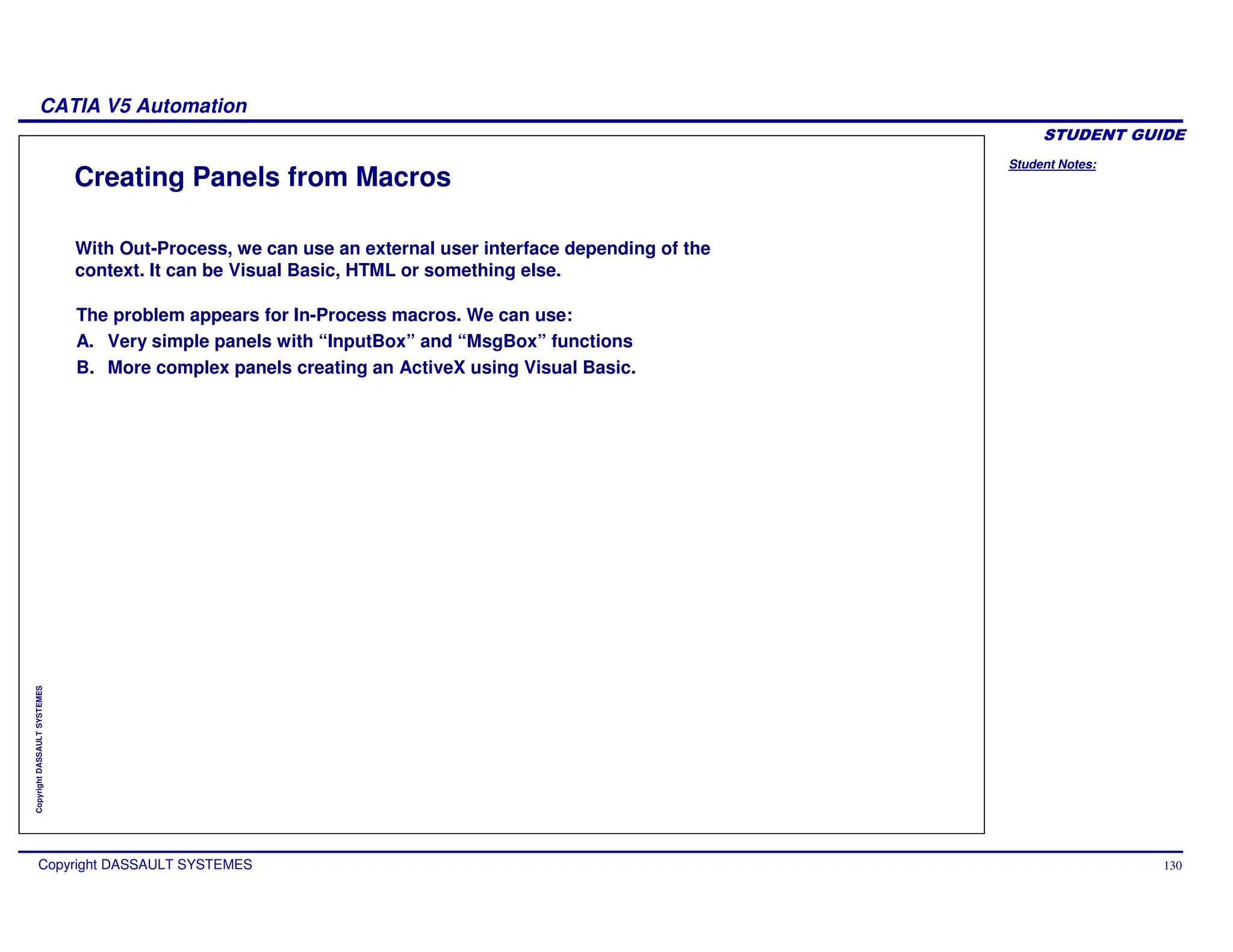 Student Notes:
CATIA V5 Automation
Copyright DASSAULT SYSTEMES 130
Copyright
DASSAULT
SYSTEMES
Creating Panels from Macros
The problem appears for In-Process macros. We can use:
A. Very simple panels with “InputBox” and “MsgBox” functions
B. More complex panels creating an ActiveX using Visual Basic.
With Out-Process, we can use an external user interface depending of the
context. It can be Visual Basic, HTML or something else.
 