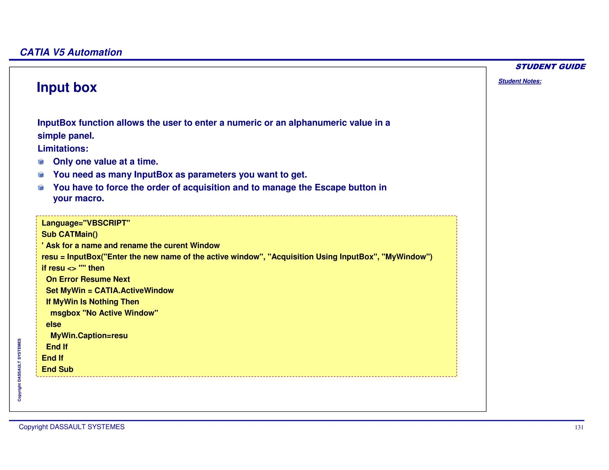 Student Notes:
CATIA V5 Automation
Copyright DASSAULT SYSTEMES 131
Copyright
DASSAULT
SYSTEMES
Input box
InputBox function allows the user to enter a numeric or an alphanumeric value in a
simple panel.
Limitations:
Only one value at a time.
You need as many InputBox as parameters you want to get.
You have to force the order of acquisition and to manage the Escape button in
your macro.
Language="VBSCRIPT"
Sub CATMain()
' Ask for a name and rename the curent Window
resu = InputBox("Enter the new name of the active window", "Acquisition Using InputBox", "MyWindow")
if resu <> "" then
On Error Resume Next
Set MyWin = CATIA.ActiveWindow
If MyWin Is Nothing Then
msgbox "No Active Window"
else
MyWin.Caption=resu
End If
End If
End Sub
Language="VBSCRIPT"
Sub CATMain()
' Ask for a name and rename the curent Window
resu = InputBox("Enter the new name of the active window", "Acquisition Using InputBox", "MyWindow")
if resu <> "" then
On Error Resume Next
Set MyWin = CATIA.ActiveWindow
If MyWin Is Nothing Then
msgbox "No Active Window"
else
MyWin.Caption=resu
End If
End If
End Sub
 