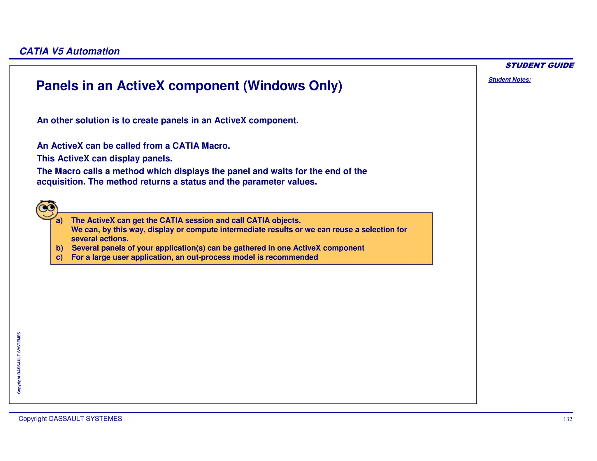 Student Notes:
CATIA V5 Automation
Copyright DASSAULT SYSTEMES 132
Copyright
DASSAULT
SYSTEMES
Panels in an ActiveX component (Windows Only)
a) The ActiveX can get the CATIA session and call CATIA objects.
We can, by this way, display or compute intermediate results or we can reuse a selection for
several actions.
b) Several panels of your application(s) can be gathered in one ActiveX component
c) For a large user application, an out-process model is recommended
An other solution is to create panels in an ActiveX component.
An ActiveX can be called from a CATIA Macro.
This ActiveX can display panels.
The Macro calls a method which displays the panel and waits for the end of the
acquisition. The method returns a status and the parameter values.
 