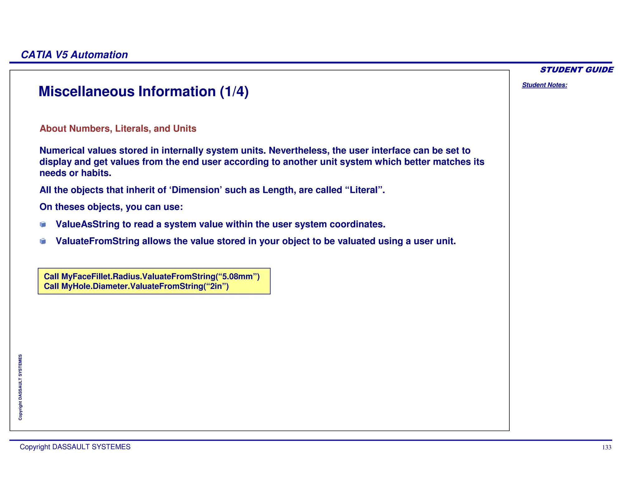Student Notes:
CATIA V5 Automation
Copyright DASSAULT SYSTEMES 133
Copyright
DASSAULT
SYSTEMES
Miscellaneous Information (1/4)
About Numbers, Literals, and Units
Call MyFaceFillet.Radius.ValuateFromString(“5.08mm”)
Call MyHole.Diameter.ValuateFromString(“2in”)
Numerical values stored in internally system units. Nevertheless, the user interface can be set to
display and get values from the end user according to another unit system which better matches its
needs or habits.
All the objects that inherit of ‘Dimension’ such as Length, are called “Literal”.
On theses objects, you can use:
ValueAsString to read a system value within the user system coordinates.
ValuateFromString allows the value stored in your object to be valuated using a user unit.
 