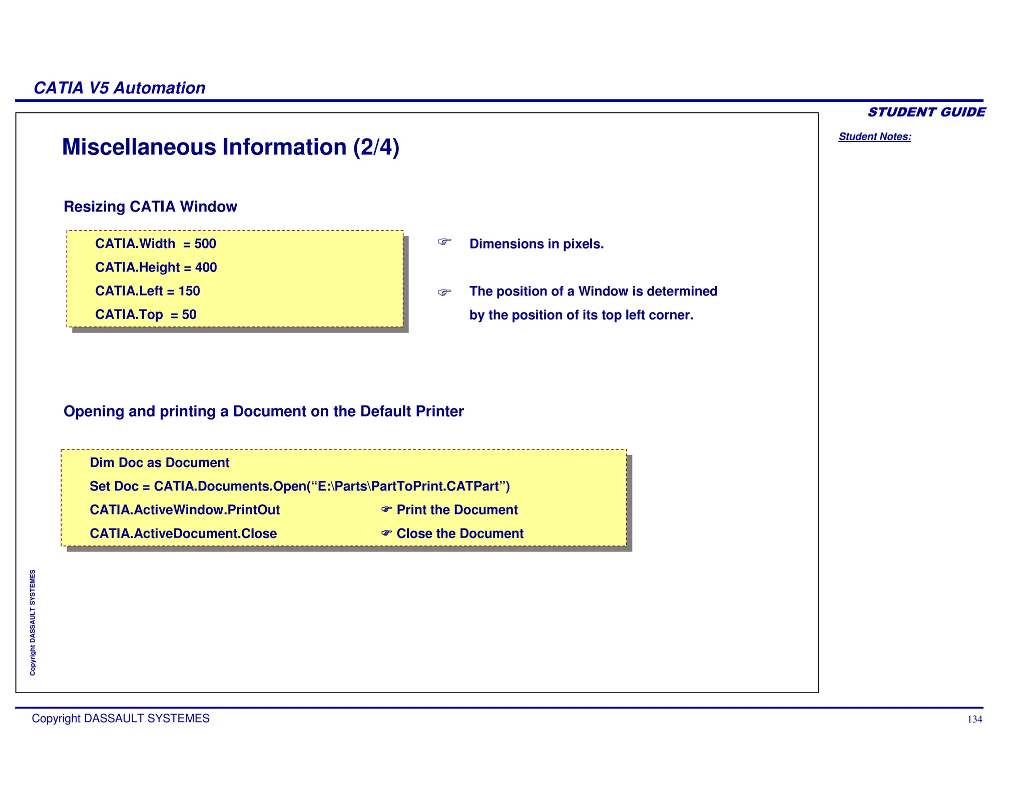 Student Notes:
CATIA V5 Automation
Copyright DASSAULT SYSTEMES 134
Copyright
DASSAULT
SYSTEMES
Resizing CATIA Window
Opening and printing a Document on the Default Printer
Miscellaneous Information (2/4)
Dimensions in pixels.
The position of a Window is determined
by the position of its top left corner.
CATIA.Width = 500
CATIA.Height = 400
CATIA.Left = 150
CATIA.Top = 50
CATIA.Width = 500
CATIA.Height = 400
CATIA.Left = 150
CATIA.Top = 50
Dim Doc as Document
Set Doc = CATIA.Documents.Open(“E:PartsPartToPrint.CATPart”)
CATIA.ActiveWindow.PrintOut Print the Document
CATIA.ActiveDocument.Close Close the Document
Dim Doc as Document
Set Doc = CATIA.Documents.Open(“E:PartsPartToPrint.CATPart”)
CATIA.ActiveWindow.PrintOut Print the Document
CATIA.ActiveDocument.Close Close the Document
 