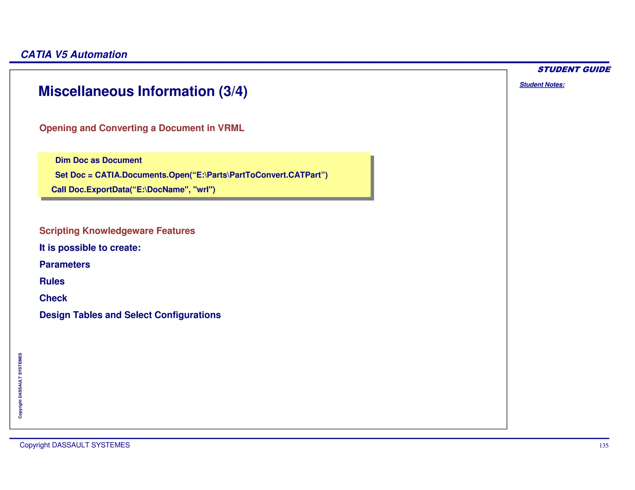 Student Notes:
CATIA V5 Automation
Copyright DASSAULT SYSTEMES 135
Copyright
DASSAULT
SYSTEMES
Miscellaneous Information (3/4)
Scripting Knowledgeware Features
It is possible to create:
Parameters
Rules
Check
Design Tables and Select Configurations
Opening and Converting a Document in VRML
Dim Doc as Document
Set Doc = CATIA.Documents.Open(“E:PartsPartToConvert.CATPart”)
Call Doc.ExportData(“E:DocName", "wrl")
Dim Doc as Document
Set Doc = CATIA.Documents.Open(“E:PartsPartToConvert.CATPart”)
Call Doc.ExportData(“E:DocName", "wrl")
 