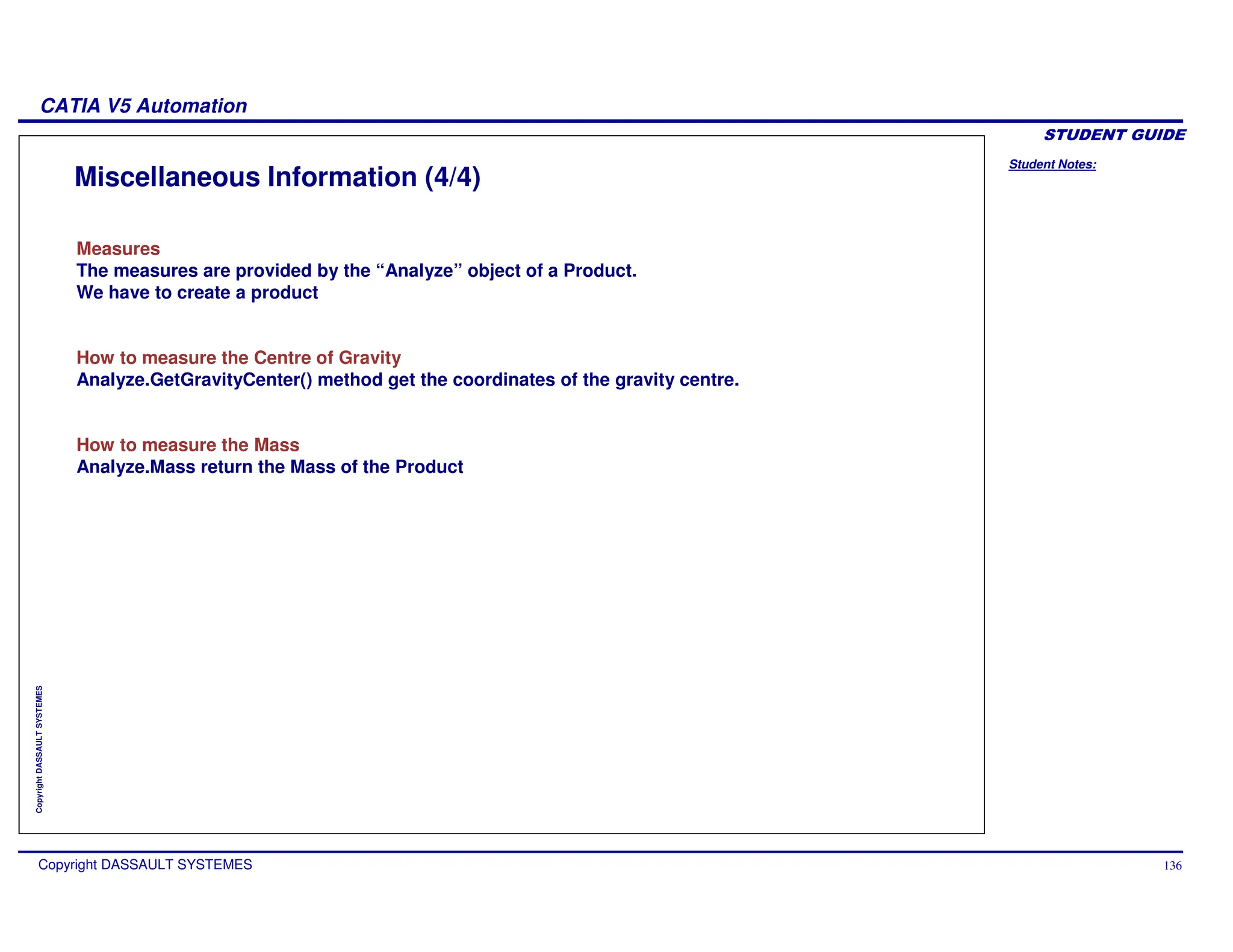 Student Notes:
CATIA V5 Automation
Copyright DASSAULT SYSTEMES 136
Copyright
DASSAULT
SYSTEMES
Miscellaneous Information (4/4)
Measures
The measures are provided by the “Analyze” object of a Product.
We have to create a product
How to measure the Centre of Gravity
Analyze.GetGravityCenter() method get the coordinates of the gravity centre.
How to measure the Mass
Analyze.Mass return the Mass of the Product
 