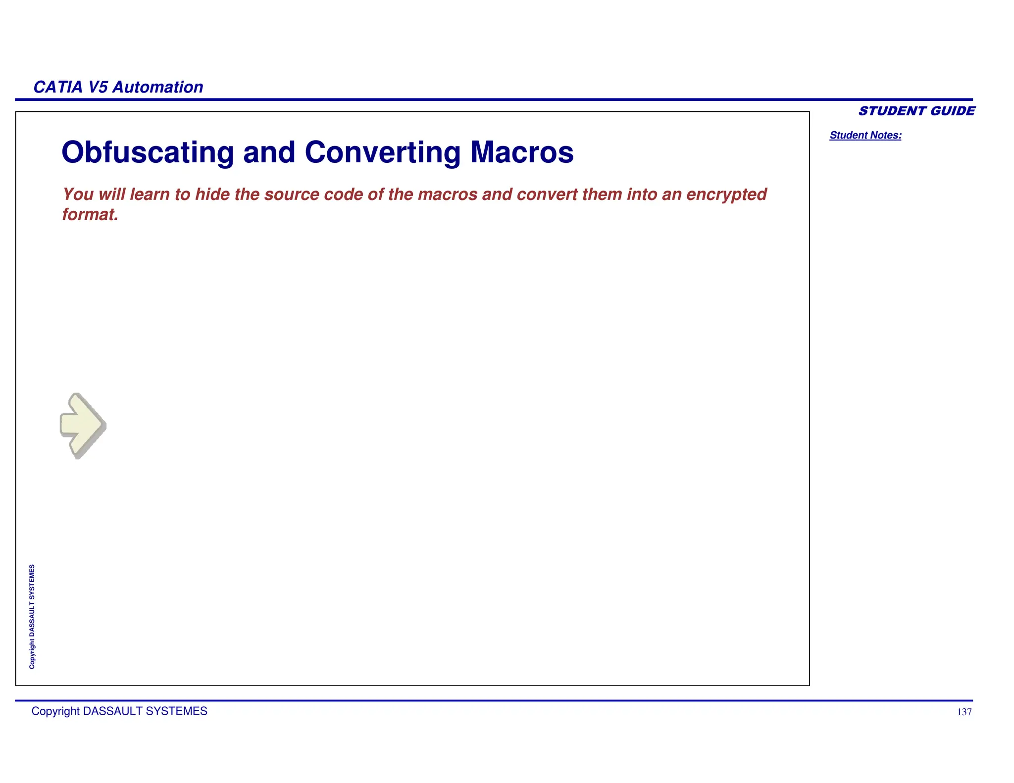 Student Notes:
CATIA V5 Automation
Copyright DASSAULT SYSTEMES 137
Copyright
DASSAULT
SYSTEMES
Obfuscating and Converting Macros
You will learn to hide the source code of the macros and convert them into an encrypted
format.
 