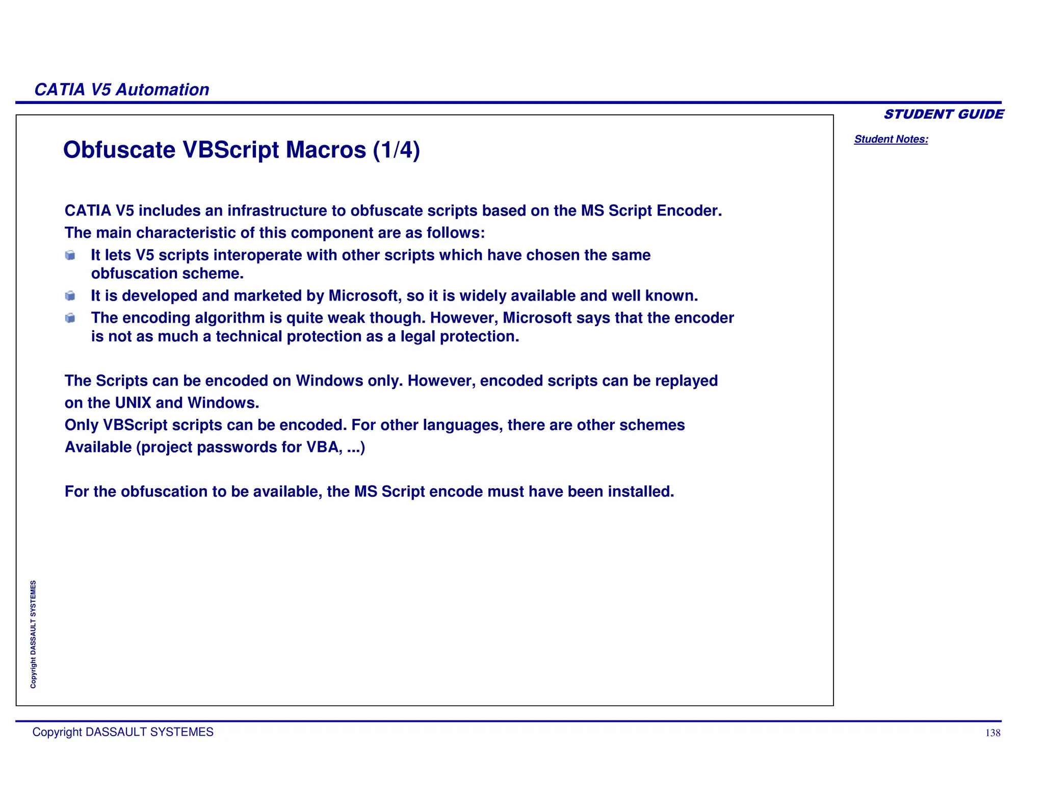 Student Notes:
CATIA V5 Automation
Copyright DASSAULT SYSTEMES 138
Copyright
DASSAULT
SYSTEMES
Obfuscate VBScript Macros (1/4)
CATIA V5 includes an infrastructure to obfuscate scripts based on the MS Script Encoder.
The main characteristic of this component are as follows:
It lets V5 scripts interoperate with other scripts which have chosen the same
obfuscation scheme.
It is developed and marketed by Microsoft, so it is widely available and well known.
The encoding algorithm is quite weak though. However, Microsoft says that the encoder
is not as much a technical protection as a legal protection.
The Scripts can be encoded on Windows only. However, encoded scripts can be replayed
on the UNIX and Windows.
Only VBScript scripts can be encoded. For other languages, there are other schemes
Available (project passwords for VBA, ...)
For the obfuscation to be available, the MS Script encode must have been installed.
 
