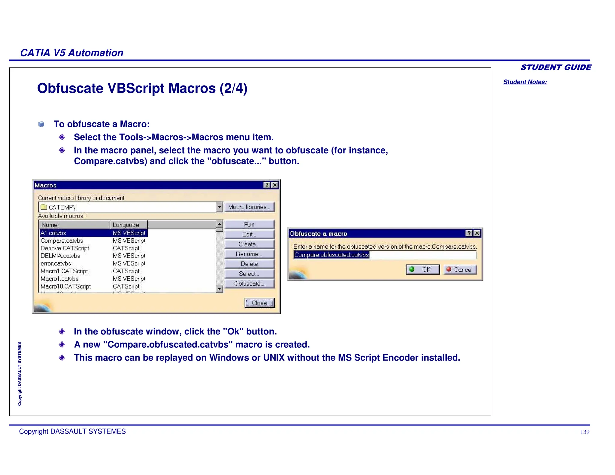 Student Notes:
CATIA V5 Automation
Copyright DASSAULT SYSTEMES 139
Copyright
DASSAULT
SYSTEMES
Obfuscate VBScript Macros (2/4)
In the obfuscate window, click the "Ok" button.
A new "Compare.obfuscated.catvbs" macro is created.
This macro can be replayed on Windows or UNIX without the MS Script Encoder installed.
To obfuscate a Macro:
Select the Tools->Macros->Macros menu item.
In the macro panel, select the macro you want to obfuscate (for instance,
Compare.catvbs) and click the "obfuscate..." button.
 
