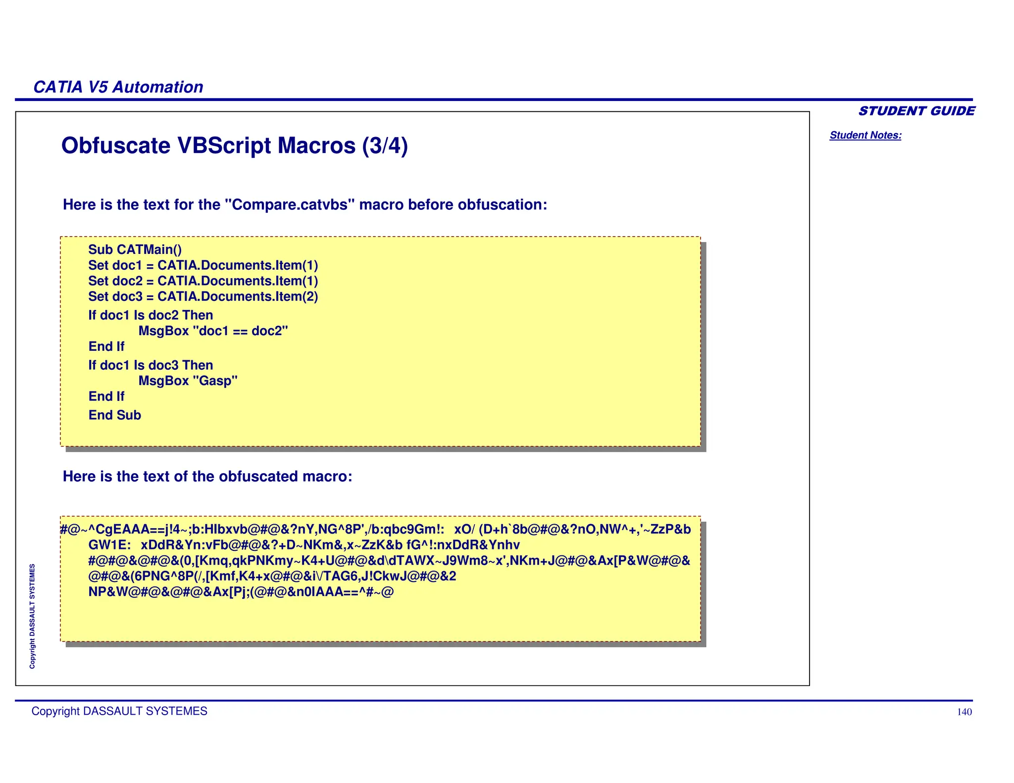 Student Notes:
CATIA V5 Automation
Copyright DASSAULT SYSTEMES 140
Copyright
DASSAULT
SYSTEMES
Obfuscate VBScript Macros (3/4)
Here is the text for the "Compare.catvbs" macro before obfuscation:
Here is the text of the obfuscated macro:
Sub CATMain()
Set doc1 = CATIA.Documents.Item(1)
Set doc2 = CATIA.Documents.Item(1)
Set doc3 = CATIA.Documents.Item(2)
If doc1 Is doc2 Then
MsgBox "doc1 == doc2"
End If
If doc1 Is doc3 Then
MsgBox "Gasp"
End If
End Sub
Sub CATMain()
Set doc1 = CATIA.Documents.Item(1)
Set doc2 = CATIA.Documents.Item(1)
Set doc3 = CATIA.Documents.Item(2)
If doc1 Is doc2 Then
MsgBox "doc1 == doc2"
End If
If doc1 Is doc3 Then
MsgBox "Gasp"
End If
End Sub
#@~^CgEAAA==j!4~;b:Hlbxvb@#@&?nY,NG^8P',/b:qbc9Gm!: xO/ (D+h`
8b@#@&?nO,NW^+,'~ZzP&b
GW1E: xDdR&Yn:vFb@#@&?+D~NKm&,x~ZzK&b fG^!:nxDdR&Ynhv
#@#@&@#@&(0,[Kmq,qkPNKmy~K4+U@#@&ddTAWX~J9Wm8~x',NKm+J@#@&Ax[P&W@#@&
@#@&(6PNG^8P(/,[Kmf,K4+x@#@&i/TAG6,J!CkwJ@#@&2
NP&W@#@&@#@&Ax[Pj;(@#@&n0IAAA==^#~@
#@~^CgEAAA==j!4~;b:Hlbxvb@#@&?nY,NG^8P',/b:qbc9Gm!: xO/ (D+h`
8b@#@&?nO,NW^+,'~ZzP&b
GW1E: xDdR&Yn:vFb@#@&?+D~NKm&,x~ZzK&b fG^!:nxDdR&Ynhv
#@#@&@#@&(0,[Kmq,qkPNKmy~K4+U@#@&ddTAWX~J9Wm8~x',NKm+J@#@&Ax[P&W@#@&
@#@&(6PNG^8P(/,[Kmf,K4+x@#@&i/TAG6,J!CkwJ@#@&2
NP&W@#@&@#@&Ax[Pj;(@#@&n0IAAA==^#~@
 