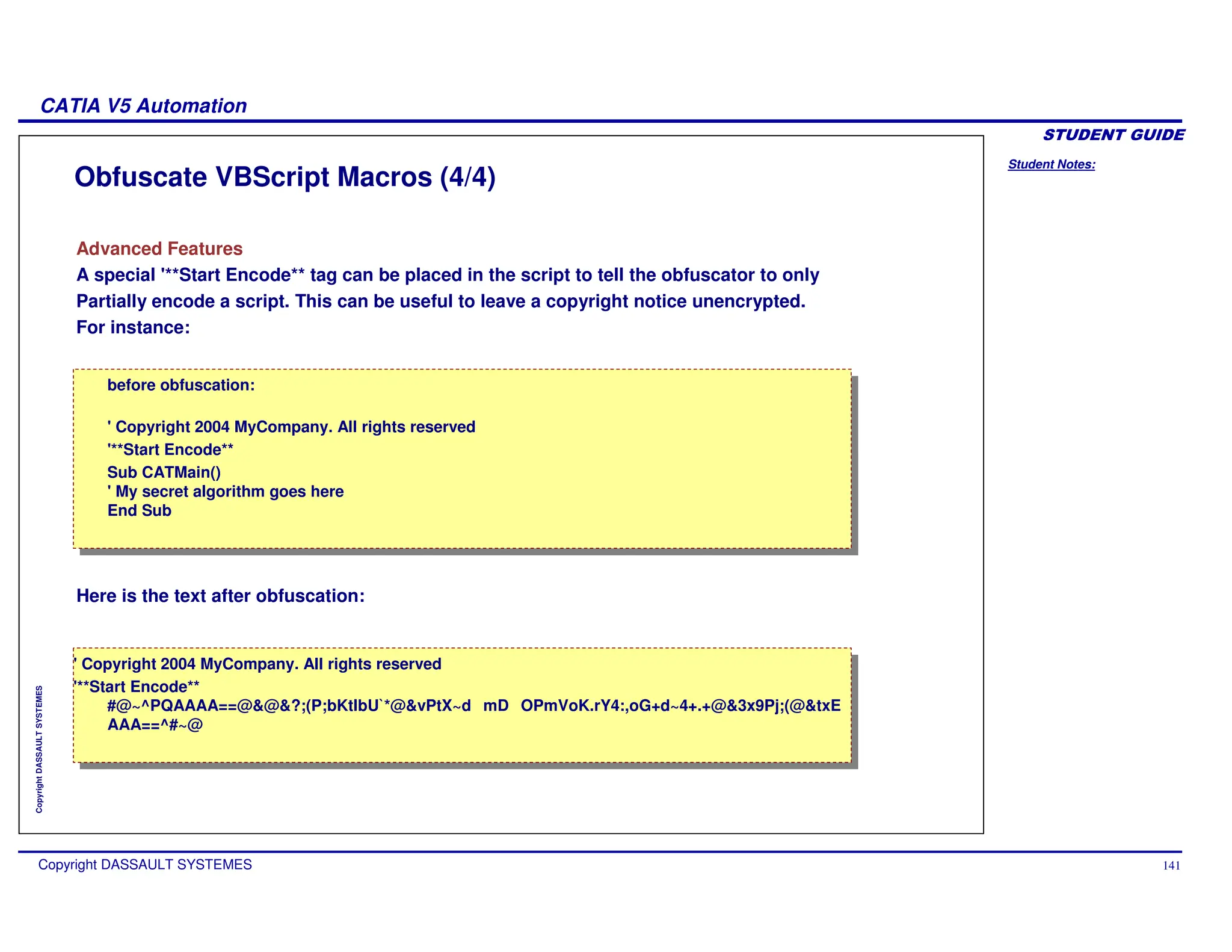 Student Notes:
CATIA V5 Automation
Copyright DASSAULT SYSTEMES 141
Copyright
DASSAULT
SYSTEMES
Obfuscate VBScript Macros (4/4)
Advanced Features
A special '**Start Encode** tag can be placed in the script to tell the obfuscator to only
Partially encode a script. This can be useful to leave a copyright notice unencrypted.
For instance:
Here is the text after obfuscation:
before obfuscation:
' Copyright 2004 MyCompany. All rights reserved
'**Start Encode**
Sub CATMain()
' My secret algorithm goes here
End Sub
before obfuscation:
' Copyright 2004 MyCompany. All rights reserved
'**Start Encode**
Sub CATMain()
' My secret algorithm goes here
End Sub
' Copyright 2004 MyCompany. All rights reserved
'**Start Encode**
#@~^PQAAAA==@&@&?;(P;bKtlbU`
*@&vPtX~d mD OPmVoK.rY4:,oG+d~4+.+@&3x9Pj;(@&txE
AAA==^#~@
' Copyright 2004 MyCompany. All rights reserved
'**Start Encode**
#@~^PQAAAA==@&@&?;(P;bKtlbU`
*@&vPtX~d mD OPmVoK.rY4:,oG+d~4+.+@&3x9Pj;(@&txE
AAA==^#~@
 