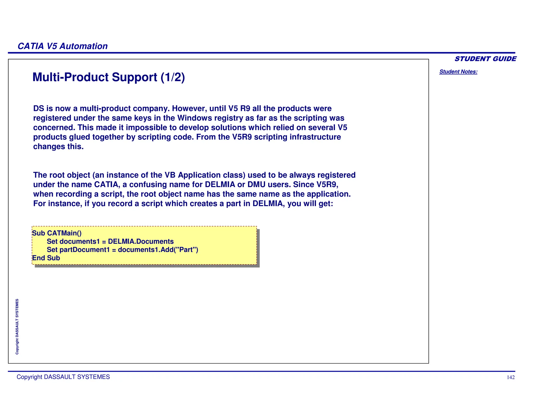 Student Notes:
CATIA V5 Automation
Copyright DASSAULT SYSTEMES 142
Copyright
DASSAULT
SYSTEMES
Multi-Product Support (1/2)
DS is now a multi-product company. However, until V5 R9 all the products were
registered under the same keys in the Windows registry as far as the scripting was
concerned. This made it impossible to develop solutions which relied on several V5
products glued together by scripting code. From the V5R9 scripting infrastructure
changes this.
The root object (an instance of the VB Application class) used to be always registered
under the name CATIA, a confusing name for DELMIA or DMU users. Since V5R9,
when recording a script, the root object name has the same name as the application.
For instance, if you record a script which creates a part in DELMIA, you will get:
Sub CATMain()
Set documents1 = DELMIA.Documents
Set partDocument1 = documents1.Add("Part")
End Sub
Sub CATMain()
Set documents1 = DELMIA.Documents
Set partDocument1 = documents1.Add("Part")
End Sub
 