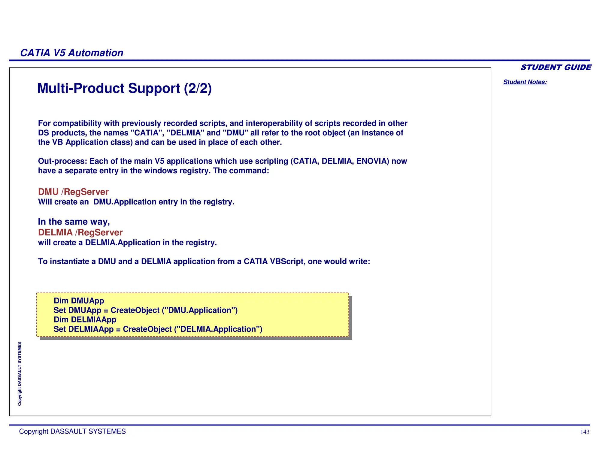 Student Notes:
CATIA V5 Automation
Copyright DASSAULT SYSTEMES 143
Copyright
DASSAULT
SYSTEMES
Multi-Product Support (2/2)
For compatibility with previously recorded scripts, and interoperability of scripts recorded in other
DS products, the names "CATIA", "DELMIA" and "DMU" all refer to the root object (an instance of
the VB Application class) and can be used in place of each other.
Out-process: Each of the main V5 applications which use scripting (CATIA, DELMIA, ENOVIA) now
have a separate entry in the windows registry. The command:
DMU /RegServer
Will create an DMU.Application entry in the registry.
In the same way,
DELMIA /RegServer
will create a DELMIA.Application in the registry.
To instantiate a DMU and a DELMIA application from a CATIA VBScript, one would write:
Dim DMUApp
Set DMUApp = CreateObject ("DMU.Application")
Dim DELMIAApp
Set DELMIAApp = CreateObject ("DELMIA.Application")
Dim DMUApp
Set DMUApp = CreateObject ("DMU.Application")
Dim DELMIAApp
Set DELMIAApp = CreateObject ("DELMIA.Application")
 