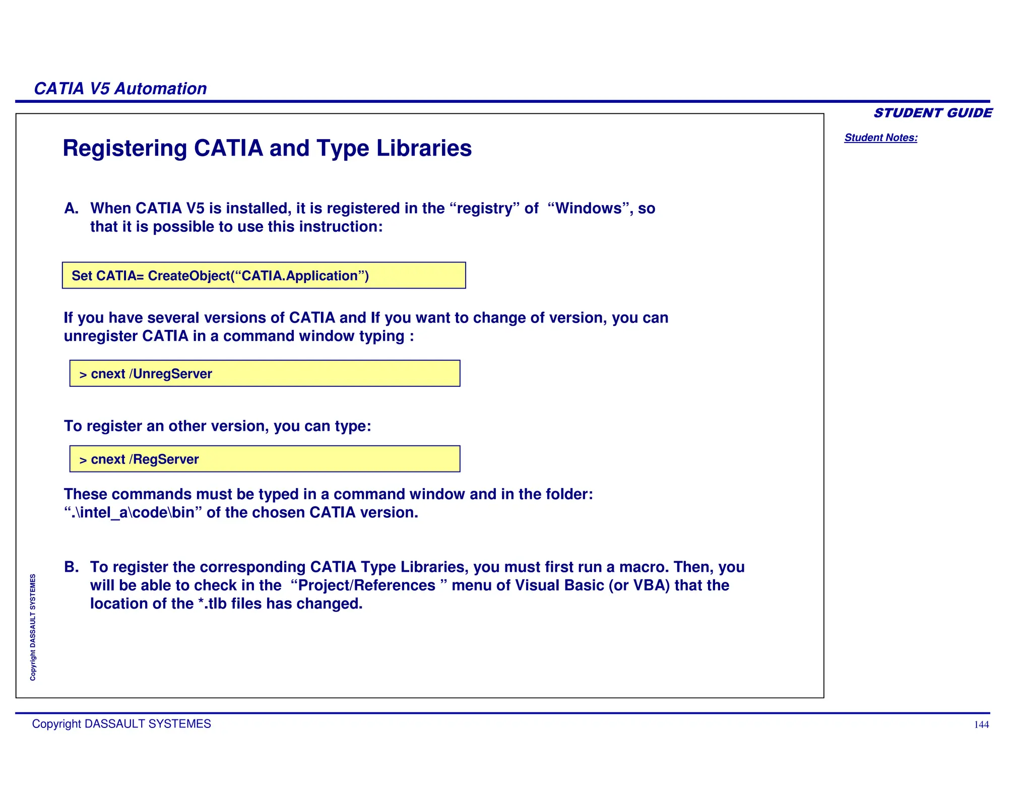 Student Notes:
CATIA V5 Automation
Copyright DASSAULT SYSTEMES 144
Copyright
DASSAULT
SYSTEMES
Registering CATIA and Type Libraries
Set CATIA= CreateObject(“CATIA.Application”)
> cnext /RegServer
> cnext /UnregServer
B. To register the corresponding CATIA Type Libraries, you must first run a macro. Then, you
will be able to check in the “Project/References ” menu of Visual Basic (or VBA) that the
location of the *.tlb files has changed.
These commands must be typed in a command window and in the folder:
“.intel_acodebin” of the chosen CATIA version.
To register an other version, you can type:
A. When CATIA V5 is installed, it is registered in the “registry” of “Windows”, so
that it is possible to use this instruction:
If you have several versions of CATIA and If you want to change of version, you can
unregister CATIA in a command window typing :
 