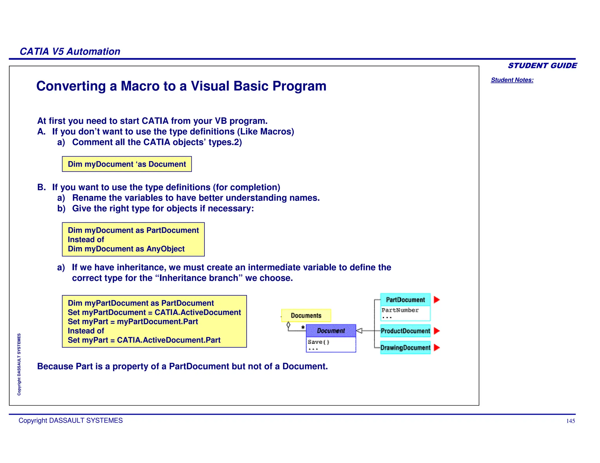 Student Notes:
CATIA V5 Automation
Copyright DASSAULT SYSTEMES 145
Copyright
DASSAULT
SYSTEMES
Converting a Macro to a Visual Basic Program
Dim myDocument as PartDocument
Instead of
Dim myDocument as AnyObject
Dim myDocument ‘as Document
Dim myPartDocument as PartDocument
Set myPartDocument = CATIA.ActiveDocument
Set myPart = myPartDocument.Part
Instead of
Set myPart = CATIA.ActiveDocument.Part
Because Part is a property of a PartDocument but not of a Document.
a) If we have inheritance, we must create an intermediate variable to define the
correct type for the “Inheritance branch” we choose.
At first you need to start CATIA from your VB program.
A. If you don’t want to use the type definitions (Like Macros)
a) Comment all the CATIA objects’ types.2)
B. If you want to use the type definitions (for completion)
a) Rename the variables to have better understanding names.
b) Give the right type for objects if necessary:
 