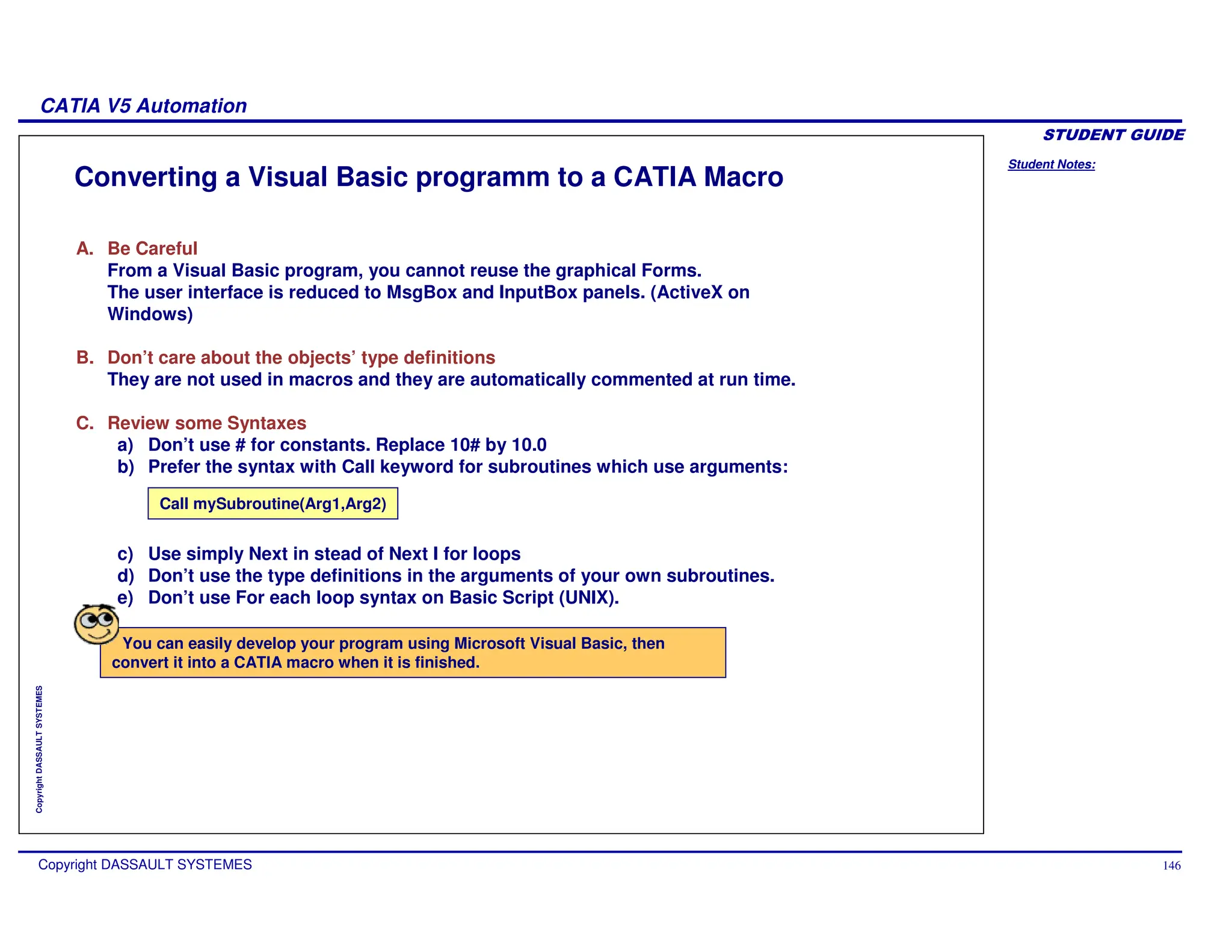 Student Notes:
CATIA V5 Automation
Copyright DASSAULT SYSTEMES 146
Copyright
DASSAULT
SYSTEMES
A. Be Careful
From a Visual Basic program, you cannot reuse the graphical Forms.
The user interface is reduced to MsgBox and InputBox panels. (ActiveX on
Windows)
B. Don’t care about the objects’ type definitions
They are not used in macros and they are automatically commented at run time.
C. Review some Syntaxes
a) Don’t use # for constants. Replace 10# by 10.0
b) Prefer the syntax with Call keyword for subroutines which use arguments:
c) Use simply Next in stead of Next I for loops
d) Don’t use the type definitions in the arguments of your own subroutines.
e) Don’t use For each loop syntax on Basic Script (UNIX).
Converting a Visual Basic programm to a CATIA Macro
Call mySubroutine(Arg1,Arg2)
You can easily develop your program using Microsoft Visual Basic, then
convert it into a CATIA macro when it is finished.
 
