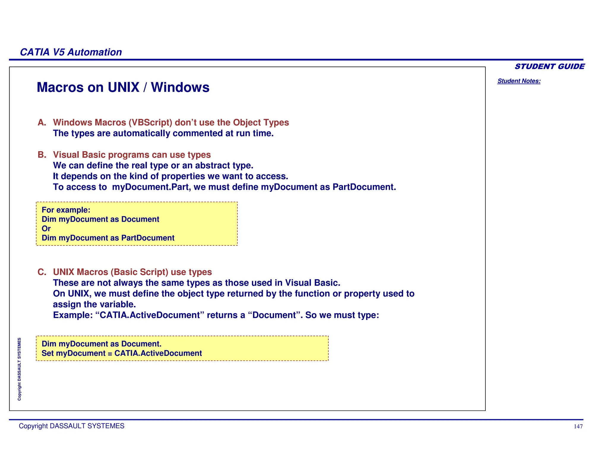 Student Notes:
CATIA V5 Automation
Copyright DASSAULT SYSTEMES 147
Copyright
DASSAULT
SYSTEMES
Macros on UNIX / Windows
For example:
Dim myDocument as Document
Or
Dim myDocument as PartDocument
Dim myDocument as Document.
Set myDocument = CATIA.ActiveDocument
A. Windows Macros (VBScript) don’t use the Object Types
The types are automatically commented at run time.
B. Visual Basic programs can use types
We can define the real type or an abstract type.
It depends on the kind of properties we want to access.
To access to myDocument.Part, we must define myDocument as PartDocument.
C. UNIX Macros (Basic Script) use types
These are not always the same types as those used in Visual Basic.
On UNIX, we must define the object type returned by the function or property used to
assign the variable.
Example: “CATIA.ActiveDocument” returns a “Document”. So we must type:
 
