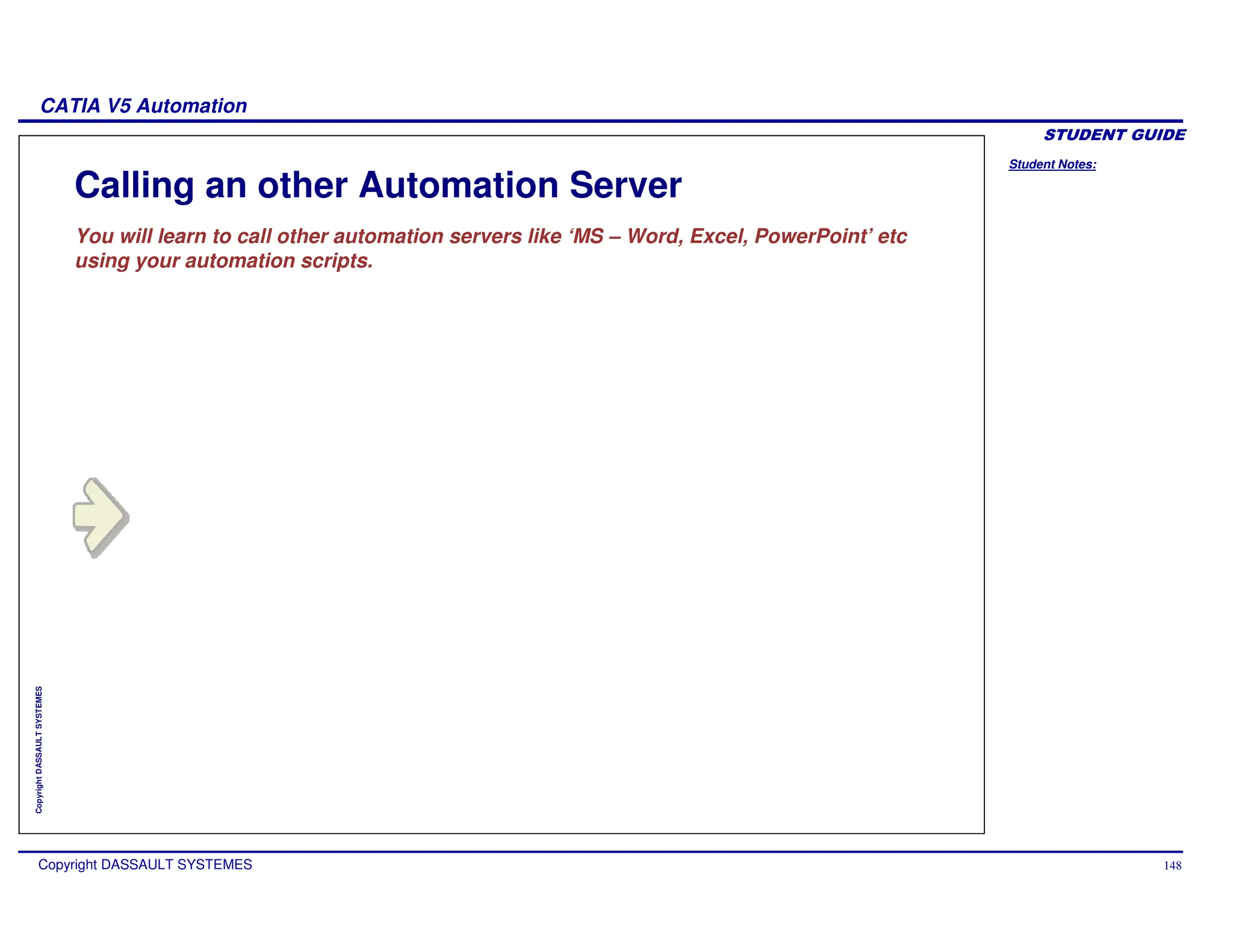 Student Notes:
CATIA V5 Automation
Copyright DASSAULT SYSTEMES 148
Copyright
DASSAULT
SYSTEMES
Calling an other Automation Server
You will learn to call other automation servers like ‘MS – Word, Excel, PowerPoint’ etc
using your automation scripts.
 