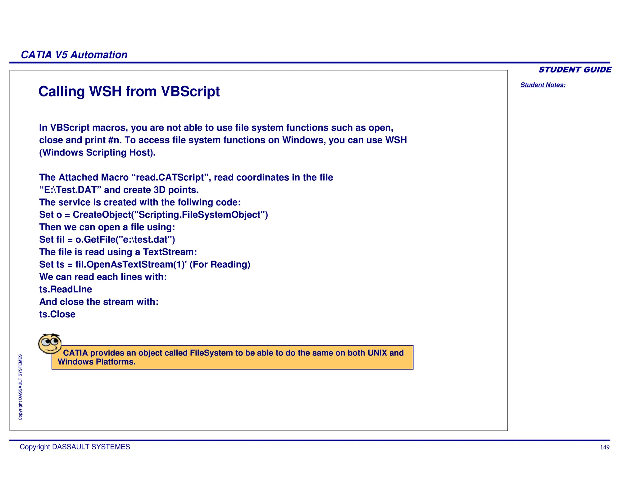 Student Notes:
CATIA V5 Automation
Copyright DASSAULT SYSTEMES 149
Copyright
DASSAULT
SYSTEMES
Calling WSH from VBScript
CATIA provides an object called FileSystem to be able to do the same on both UNIX and
Windows Platforms.
In VBScript macros, you are not able to use file system functions such as open,
close and print #n. To access file system functions on Windows, you can use WSH
(Windows Scripting Host).
The Attached Macro “read.CATScript”, read coordinates in the file
“E:Test.DAT” and create 3D points.
The service is created with the follwing code:
Set o = CreateObject("Scripting.FileSystemObject")
Then we can open a file using:
Set fil = o.GetFile("e:test.dat")
The file is read using a TextStream:
Set ts = fil.OpenAsTextStream(1)' (For Reading)
We can read each lines with:
ts.ReadLine
And close the stream with:
ts.Close
 